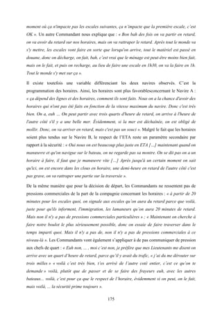 175
moment où ça n'impacte pas les escales suivantes, ça n’impacte que la première escale, c’est
OK ». Un autre Commandant nous explique que : « Bon bah des fois on va partir en retard,
on va avoir du retard sur nos horaires, mais on va rattraper le retard. Après tout le monde va
s'y mettre, les escales vont faire en sorte que lorsqu'on arrive, tout le matériel est passé en
douane, donc on décharge, on fait, bah, c’est vrai que le ménage est peut-être moins bien fait,
mais on le fait, et puis on recharge, au lieu de faire une escale en 1h30, on va la faire en 1h.
Tout le monde s'y met sur ça ».
Il existe toutefois une variable différenciant les deux navires observés. C’est la
programmation des horaires. Ainsi, les horaires sont plus favorablesconcernant le Navire A :
« ça dépend des lignes et des horaires, comment ils sont faits. Nous on a la chance d'avoir des
horaires qui n'ont pas été faits en fonction de la vitesse maximum du navire. Donc c'est très
bien. On a, euh … On peut partir avec trois quarts d'heure de retard, on arrive à l'heure de
l'autre côté s'il y a une belle mer. Évidemment, si la mer est déchaînée, on est obligé de
mollir. Donc, on va arriver en retard, mais c'est pas un souci ». Malgré le fait que les horaires
soient plus tendus sur le Navire B, le respect de l’ETA reste un paramètre secondaire par
rapport à la sécurité : « Oui nous on est beaucoup plus juste en ETA […] maintenant quand on
manœuvre et qu'on navigue sur le bateau, on ne regarde pas sa montre. On se dit pas on a un
horaire à faire, il faut que je manœuvre vite […] Après jusqu'à un certain moment on sait
qu'ici, on est encore dans les clous en horaire, une demi-heure en retard de l'autre côté c'est
pas grave, on va rattraper une partie sur la traversée ».
De la même manière que pour la décision de départ, les Commandants ne ressentent pas de
pressions commerciales de la part de la compagnie concernant les horaires : « à partir de 20
minutes pour les escales quoi, on signale aux escales qu’on aura du retard parce que voilà,
juste pour qu'ils informent, l'immigration, les lamaneurs qu’on aura 20 minutes de retard.
Mais non il n'y a pas de pressions commerciales particulières » ; « Maintenant on cherche à
faire notre boulot le plus sérieusement possible, donc on essaie de faire traverser dans le
temps imparti quoi. Mais il n'y a pas de, non il n'y a pas de pressions commerciales à ce
niveau-là ». Les Commandants vont également s’appliquer à de pas communiquer de pression
aux chefs de quart : « Euh non, ... , moi c’est non, je préfère que mes Lieutenants me disent on
arrive avec un quart d’heure de retard, parce qu’il y avait du trafic, « j’ai du me dérouter sur
trois milles » « voilà c’est très bien, t’es arrivé de l’autre coté entier, c’est ce qu’on te
demande » voilà, plutôt que de passer et de se faire des frayeurs euh, avec les autres
bateaux... voilà, c’est pour ça que le respect de l’horaire, évidemment si on peut, on le fait,
mais voilà, ... la sécurité prime toujours ».
 