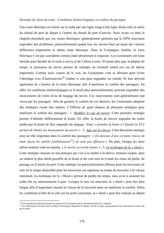 176
Stratégie de choix de route : Conditions météorologiques et confort du passager
Une route théorique est tracée sur le radar par une ligne rouge.Cette ligne droite relie la sortie
du chenal du port de départ à l’entrée du chenal du port d’arrivée. Nous avons vu dans le
chapitre précédent que ces routes théoriques (généralement générées par le GPS) pouvaient
engendrer des problèmes, particulièrement quand tous les navires bien qu’ayant des vitesses
différentes empruntent la même route théorique. Dans la Compagnie étudiée, la route
théorique n’est pas considérée comme étant absolument à respecter. Les Lieutenants ont toute
latitude pour décider de la route à suivre et de l’allure à tenir. D’autant plus que, la plupart du
temps, la puissance du navire permet de rattraper un éventuel retard (en cas de détour
important). Comme nous venons de le voir, les Lieutenants vont se dérouter pour éviter
l’abordage avec d’autresnavires96
(même si cela peut engendrer un retard). Ils leur arrivent
également de s’écarter de la route théorique afin d’améliorer le confort des passagers. En
effet, les conditions météorologiques et la houle plus particulièrement, peuvent engendrer des
mouvements de roulis et/ou de tangage du navire. Ces mouvements sont généralement mal
vécus par les passagers. Afin de garantir le confort de ces derniers, les Lieutenants adoptent
des stratégies visant àles réduire. L’Officier de quart dispose de plusieurs stratégies pour
améliorer le confort des passagers : 1. Modifier le cap du navire. Cette première stratégie
permet d’aborder différemment la houle. En effet, la houle de travers engendre du roulis
tandis que la houle de face engendre du tangage. Ainsi, « prendre la houle à l’épaulé [à 45°]
permet de limiter les mouvements du navire » ; 2. Agir sur la vitesse. Cette deuxième stratégie
joue un rôle important dans le confort des passagers : « En dessous d’une certaine vitesse de
toute façon les stabilo [stabilisateurs97
] ne sont pas efficaces ». De plus, lorsque les deux
arbres moteurs sont en marche, « le navire accroche mieux » ; 3. La technique de la « shoal ».
Cette stratégie consiste en une pratique qui vise à se mettre à la dérive, moteurs coupés, dans
un endroit le plus abrité possible de la houle et du vent tout en évitant les zones de pêche, de
passage ou d’entrée de port. Cette stratégie est particulièrement efficace pour les traversées de
nuit où le temps disponible pour les traversées est supérieur au temps de traversée à la vitesse
minimum. La technique de la « Shoal » permet de perdre du temps, sans avoir à assumer les
coûts liés au stationnement à quai. Lorsque la mer est mauvaise la « shoal » peut être plus
longue afin d’augmenter ensuite la vitesse de la traversée pour en améliorer le confort. Selon
les conditions d’abri de la côte sur les ports concernés, la « shoal » peut être réalisée au départ
96
Nous aborderons plus précisément les manœuvres d’évitement dans la prochaine partie de ce chapitre.
97
Les stabilisateurs sont des sortes d’ailettes (immergées) disposées de chaque coté de la coque, qui permettent de contrecarrer le roulis créé
par la houle.
 