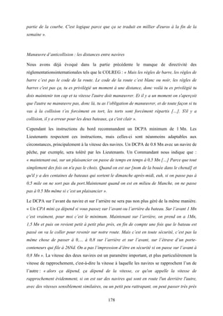 178
partie de la courbe. C'est logique parce que ça se traduit en millier d'euros à la fin de la
semaine ».
Manœuvre d’anticollision : les distances entre navires
Nous avons déjà évoqué dans la partie précédente le manque de directivité des
réglementationsinternationales tels que le COLREG : « Mais les règles de barre, les règles de
barre c’est pas le code de la route. Le code de la route c’est blanc ou noir, les règles de
barres c'est pas ça, tu es privilégié un moment à une distance, donc voilà tu es privilégié tu
dois maintenir ton cap et ta vitesse l'autre doit manœuvrer. Et il y a un moment on s'aperçoit
que l'autre ne manœuvre pas, donc là, tu as l’obligation de manœuvrer, et de toute façon si tu
vas à la collision t’es forcément en tort, les torts sont forcément répartis […]. S'il y a
collision, il y a erreur pour les deux bateaux, ça c'est clair ».
Cependant les instructions du bord recommandent un DCPA minimum de 1 Mn. Les
Lieutenants respectent ces instructions, mais celles-ci sont néanmoins adaptables aux
circonstances, principalement à la vitesse des navires. Un DCPA de 0.8 Mn avec un navire de
pêche, par exemple, sera toléré par les Lieutenants. Un Commandant nous indique que :
« maintenant oui, sur un plaisancier on passe de temps en temps à 0,5 Mn […] Parce que tout
simplement des fois on n'a pas le choix. Quand on est sur [nom de la bouée dans le chenal] et
qu'il y a des centaines de bateaux qui sortent le dimanche après-midi, euh, si on passe pas à
0,5 mile on ne sort pas du port.Maintenant quand on est en milieu de Manche, on ne passe
pas à 0.5 Mn même si c’est un plaisancier ».
Le DCPA sur l’avant du navire et sur l’arrière ne sera pas non plus géré de la même manière.
« Un CPA mini ça dépend si vous passez sur l’avant ou l’arrière du bateau. Sur l’avant 1 Mn
c’est vraiment, pour moi c’est le minimum. Maintenant sur l’arrière, on prend on a 1Mn,
1,5 Mn et puis on revient petit à petit plus près, en fin de compte une fois que le bateau est
passé on va le coller pour revenir sur notre route. Mais c’est en toute sécurité, c’est pas la
même chose de passer à 0,… à 0,8 sur l’arrière et sur l’avant, sur l’étrave d’un porte-
conteneurs qui file à 26Nd. On a pas l’impression d’être en sécurité si on passe sur l’avant à
0,8 Mn ». La vitesse des deux navires est un paramètre important, et plus particulièrement la
vitesse de rapprochement, c'est-à-dire la vitesse à laquelle les navires se rapprochent l’un de
l’autre : « alors ça dépend, ça dépend de la vitesse, ce qu'on appelle la vitesse de
rapprochement évidemment, si on est sur des navires qui sont en route l'un derrière l'autre,
avec des vitesses sensiblement similaires, ou un petit peu rattrapant, on peut passer très près
 