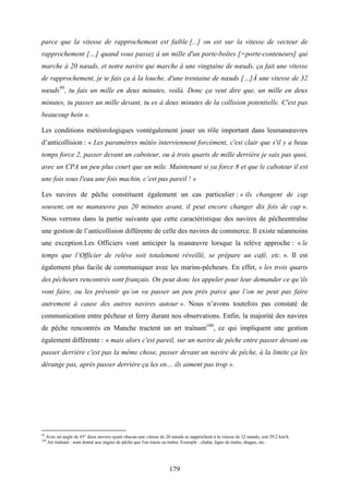 179
parce que la vitesse de rapprochement est faible [...] on est sur la vitesse de vecteur de
rapprochement […] quand vous passez à un mille d'un porte-boîtes [=porte-conteneurs] qui
marche à 20 nœuds, et notre navire qui marche à une vingtaine de nœuds, ça fait une vitesse
de rapprochement, je te fais ça à la louche, d'une trentaine de nœuds […]À une vitesse de 32
nœuds99
, tu fais un mille en deux minutes, voilà. Donc ça veut dire que, un mille en deux
minutes, tu passes un mille devant, tu es à deux minutes de la collision potentielle. C'est pas
beaucoup hein ».
Les conditions météorologiques vontégalement jouer un rôle important dans lesmanœuvres
d’anticollision : « Les paramètres météo interviennent forcément, c'est clair que s'il y a beau
temps force 2, passer devant un caboteur, ou à trois quarts de mille derrière je sais pas quoi,
avec un CPA un peu plus court que un mile. Maintenant si ya force 8 et que le caboteur il est
une fois sous l'eau une fois machin, c’est pas pareil ! »
Les navires de pêche constituent également un cas particulier : « ils changent de cap
souvent, on ne manœuvre pas 20 minutes avant, il peut encore changer dix fois de cap ».
Nous verrons dans la partie suivante que cette caractéristique des navires de pêcheentraîne
une gestion de l’anticollision différente de celle des navires de commerce. Il existe néanmoins
une exception.Les Officiers vont anticiper la manœuvre lorsque la relève approche : « le
temps que l’Officier de relève soit totalement réveillé, se prépare un café, etc. ». Il est
également plus facile de communiquer avec les marins-pêcheurs. En effet, « les trois quarts
des pêcheurs rencontrés sont français. On peut donc les appeler pour leur demander ce qu’ils
vont faire, ou les prévenir qu’on va passer un peu près parce que l’on ne peut pas faire
autrement à cause des autres navires autour ». Nous n’avons toutefois pas constaté de
communication entre pêcheur et ferry durant nos observations. Enfin, la majorité des navires
de pêche rencontrés en Manche tractent un art traînant100
, ce qui impliquent une gestion
également différente : « mais alors c'est pareil, sur un navire de pêche entre passer devant ou
passer derrière c'est pas la même chose, passer devant un navire de pêche, à la limite ça les
dérange pas, après passer derrière ça les en… ils aiment pas trop ».
99
Avec un angle de 45° deux navires ayant chacun une vitesse de 20 nœuds se rapprochent à la vitesse de 32 nœuds, soit 59.2 km/h.
100
Art traînant : nom donné aux engins de pêche que l'on tracte ou traîne. Exemple : chalut, ligne de traîne, drague, etc.
 