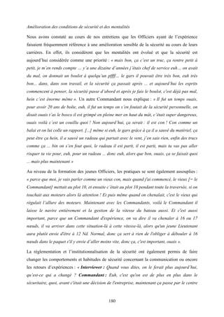 180
Amélioration des conditions de sécurité et des mentalités
Nous avons constaté au cours de nos entretiens que les Officiers ayant de l’expérience
faisaient fréquemment référence à une amélioration sensible de la sécurité au cours de leurs
carrières. En effet, ils considèrent que les mentalités ont évolué et que la sécurité est
aujourd’hui considérée comme une priorité : « mais bon, ça c’est un truc, ça rentre petit à
petit, je m’en rends compte … y’a une dizaine d’années j’étais chef de service euh… on avait
du mal, on donnait un boulot à quelqu’un pffff… le gars il pouvait être très bon, euh très
bon... dans, dans son travail, et la sécurité ça passait après ... et aujourd’hui les esprits
commencent à penser, la sécurité passe d’abord et après je fais le boulot, c'est déjà pas mal,
hein c’est énorme même ». Un autre Commandant nous explique : « Il fut un temps ouais,
pour avoir 20 ans de boîte, euh, il fut un temps on s’en foutait de la sécurité personnelle, on
disait ouais t’as le bosco il est grimpé en pleine mer en haut du mât, c’était super dangereux,
ouais voilà c’est un couillu quoi ! Non aujourd’hui, ça serait : il est con ! Con comme un
balai et on lui colle un rapport. [...] même si euh, le gars grâce à ça il a sauvé du matériel, ça
peut être ça hein, il a sauvé un radeau qui partait avec le vent, j’en sais rien, enfin des trucs
comme ça ... bin on s’en fout quoi, le radeau il est parti, il est parti, mais tu vas pas aller
risquer ta vie pour, euh, pour un radeau ... donc euh, alors que bon, ouais, ça se faisait quoi
... mais plus maintenant »
Au niveau de la formation des jeunes Officiers, les pratiques se sont également assouplies :
« parce que moi, je vais parler comme un vieux con, mais quand j'ai commencé, le vieux [= le
Commandant] mettait au plot 10, et ensuite c’était au plot 10 pendant toute la traversée, si on
touchait aux moteurs alors là attention ! Et puis même quand on chenalait, c'est le vieux qui
régulait l’allure des moteurs. Maintenant avec les Commandants, voilà le Commandant il
laisse le navire entièrement et la gestion de la vitesse du bateau aussi. Et c'est aussi
important, parce que un Commandant d'expérience, on va dire il va chenaler à 16 ou 17
nœuds, il va arriver dans cette situation-là à cette vitesse-là, alors qu'un jeune Lieutenant
aura plutôt envie d'être à 12 Nd. Normal, donc ça sert à rien de l'obliger à débouler à 16
nœuds dans le paquet s'il y envie d’aller moins vite, donc ça, c'est important, ouais ».
La réglementation et l’institutionnalisation de la sécurité ont également permis de faire
changer les comportements et habitudes de sécurité concernant la communication ou encore
les retours d’expériences : « Interviewer : Quand vous dites, on le ferait plus aujourd’hui,
qu’est-ce qui a changé ? Commandant : Euh, c'est qu'on est de plus en plus dans le
sécuritaire, quoi, avant c'était une décision de l'entreprise, maintenant ça passe par le centre
 
