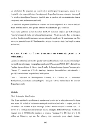 182
La satisfaction des exigences de sécurité et de confort pour les passagers, ajoutée à une
éventuelle prise en considération d’une économie de combustible, peuventamener à un retard.
Ce retard est toutefois suffisamment banalisé pour ne pas être pris en considération lors de
compromis entre performance et sécurité.
Les entretiens ont permis de mettre en évidence une évolution positive de la sécurité au cours
de ces dernières années, ainsi que des attitudes et des habitudes qui y sont liées.
Nous avons également exploré la notion de DCPA minimum imposée par la Compagnie.
Nous verrons dans la partie suivante que la consigne de 1 Mn est respectée dans la mesure du
possible. Il existe toutefois quelques rares exceptions lorsque le chef de quart ne peut pas faire
autrement, essentiellement à l’abord des côtes, et pour des navires lents (marins-pêcheurs ou
plaisanciers).
ANALYSE À L’ACTIVITÉ D’ANTICOLLISION DES CHEFS DE QUART À LA
PASSERELLE
Des études antérieures ont montré qu’une veille insuffisante était l’un des principauxfacteurs
explicatifs des abordages, puisqu’elleapparaît dans 65% des cas (MAIB, 2004). Par ailleurs,
l’analyse des conditions de l’échec dans le cadre de la gestion des risques d’abordage (i.e.
Chapitre IV) a montré que 37.5% des abordages résultaient d’une défaillance attentionnelle, et
que 75.5% résultaient d’un problème d’anticipation.
Grâce à l’utilisation de chronogramme d’activité, et à l’analyse de 38 manœuvres
d’anticollision, nous allons - dans cette partie - analyser l’activité d’anticollision des Officiers
de quart-passerelle.
Méthode
Choix du domaine d’application
Afin de caractériser les conditions du succès dans le cadre de la prévention des abordages,
nous avons fait le choix d’étudier une compagnie maritime réputée sûre et n’ayant jamais été
confrontée à un accident de type abordage (Source : Bureau Enquête Accident Mer). Les
navires de la compagnie étudiée effectuent chaque année plus de 5000 traversées, et ont ainsi,
parcouru plus de 800 000 miles nautiques au cours de l’exercice 2013-2014 (soit près de 1.5
million de kilomètres par an). Par ailleurs, cette compagnie existe depuis plusieurs
 