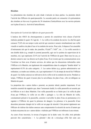 185
Résultats
La présentation des résultats de cette étude s’articule en deux parties. La première décrit
l’activité des Officiers de quart-passerelle. La seconde partie est consacrée à la présentation
des résultats en lien avec la gestion de 38 situations d’anticollision avec les navires présents
sur le plan d’eau (i.e. Activité d’anticollision).
Description de l’activité des Officiers de quart-passerelle
L’analyse des 45h33 de chronogrammes a permis de caractériser trois classes d’activité
réalisées pendant le quart. Il s’agit de : 1. La veille et la conduite du navire. Le chef de quart
consacre 72.4% de son temps à cette activité qui consiste à assurer simultanément une veille
visuelle et auditive du plan d’eau et la conduite du navire. Pour cela, il dispose d’un ensemble
d’instruments tels que le radar, des jumelles, l’Ecdis52
, l’AIS77
, etc. ; 2. La veille associée à
une double tâche (e.g. remplir le journal passerelle, agir sur le système de supervision de la
machine, etc.) qui représente 22.5% de l’activité de l’Officier de quart. Dans tous les cas, ce
dernier conserve une vue directe sur le plan d’eau. Il est à noter que les communications avec
l’extérieur ou bien avec d’autres services, de même que les discussions informelles entre
l’Officier et le Matelot, ont également été comptabilisées dans la catégorie "double tâche" et
représentent 65.5% de cette catégorie ; 3. Les autres tâches (e.g. gestion administrative sur
ordinateur, se rendre aux toilettes, etc.) qui représentent 5.1% du temps de travail de l’Officier
de quart. Ces tâches annexes ne relèvent ni de la veille ni de la conduite du navire. Pendant ce
temps, l’Officier de quart n’assure plus la surveillance du plan d’eau ; elle est déléguée au
Matelot de quart.
La proportion des « autres tâches » pourrait, au premier abord, paraître importante. Il est
toutefois essentiel de rappeler que, dans l’armement étudié, la veille passerelle est assurée par
un Officier et un à deux Matelots. Une veille passerelle ne se limite pas à la veille du plan
d’eau par l’Officier, la veille est en effet « partagée ». Le rôle du Matelot de veille,
constamment présent à la passerelle, consiste à surveiller le plan d’eau en permanence et à
signaler à l’Officier de quart la présence de dangers. La présence à la passerelle d’une
deuxième personne chargée de la veille est un gage de sécurité. Cela permet également aux
Officiers de réaliser des tâches annexes sans compromettre la sécurité du navire d’autant que
la durée moyenne de ces « autres tâches » réalisées par l’Officier est inférieure à une minute.
Au cours d’une traversée, le niveau d’exigence de la tâche varie. En effet, trois périodes
peuvent être caractérisées : 1. La période 1 dite de « chenalage ».Elle fait suite aux
 