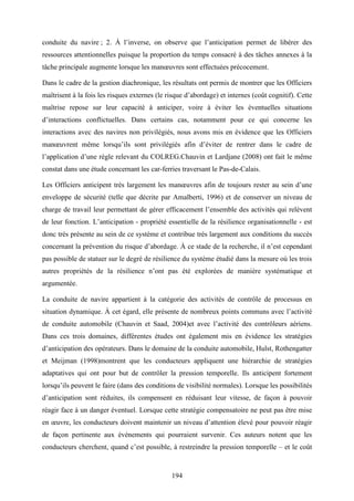 194
conduite du navire ; 2. À l’inverse, on observe que l’anticipation permet de libérer des
ressources attentionnelles puisque la proportion du temps consacré à des tâches annexes à la
tâche principale augmente lorsque les manœuvres sont effectuées précocement.
Dans le cadre de la gestion diachronique, les résultats ont permis de montrer que les Officiers
maîtrisent à la fois les risques externes (le risque d’abordage) et internes (coût cognitif). Cette
maîtrise repose sur leur capacité à anticiper, voire à éviter les éventuelles situations
d’interactions conflictuelles. Dans certains cas, notamment pour ce qui concerne les
interactions avec des navires non privilégiés, nous avons mis en évidence que les Officiers
manœuvrent même lorsqu’ils sont privilégiés afin d’éviter de rentrer dans le cadre de
l’application d’une règle relevant du COLREG.Chauvin et Lardjane (2008) ont fait le même
constat dans une étude concernant les car-ferries traversant le Pas-de-Calais.
Les Officiers anticipent très largement les manœuvres afin de toujours rester au sein d’une
enveloppe de sécurité (telle que décrite par Amalberti, 1996) et de conserver un niveau de
charge de travail leur permettant de gérer efficacement l’ensemble des activités qui relèvent
de leur fonction. L’anticipation - propriété essentielle de la résilience organisationnelle - est
donc très présente au sein de ce système et contribue très largement aux conditions du succès
concernant la prévention du risque d’abordage. À ce stade de la recherche, il n’est cependant
pas possible de statuer sur le degré de résilience du système étudié dans la mesure où les trois
autres propriétés de la résilience n’ont pas été explorées de manière systématique et
argumentée.
La conduite de navire appartient à la catégorie des activités de contrôle de processus en
situation dynamique. À cet égard, elle présente de nombreux points communs avec l’activité
de conduite automobile (Chauvin et Saad, 2004)et avec l’activité des contrôleurs aériens.
Dans ces trois domaines, différentes études ont également mis en évidence les stratégies
d’anticipation des opérateurs. Dans le domaine de la conduite automobile, Hulst, Rothengatter
et Meijman (1998)montrent que les conducteurs appliquent une hiérarchie de stratégies
adaptatives qui ont pour but de contrôler la pression temporelle. Ils anticipent fortement
lorsqu’ils peuvent le faire (dans des conditions de visibilité normales). Lorsque les possibilités
d’anticipation sont réduites, ils compensent en réduisant leur vitesse, de façon à pouvoir
réagir face à un danger éventuel. Lorsque cette stratégie compensatoire ne peut pas être mise
en œuvre, les conducteurs doivent maintenir un niveau d’attention élevé pour pouvoir réagir
de façon pertinente aux événements qui pourraient survenir. Ces auteurs notent que les
conducteurs cherchent, quand c’est possible, à restreindre la pression temporelle – et le coût
 