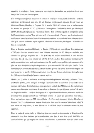 195
associé à la conduite – ils ne choisissent une stratégie demandant une attention élevée que
lorsqu’il n’existe pas d’autre option.
Ces stratégies sont parfois discutées en termes de « styles » ou de profils différents : certains
opérateurs préféreraient agir plus tôt et d’autres préféreraient attendre d’avoir tous les
éléments (Martin, Hourlier, et Cegarra, 2013; Martin, 2013). Ce constat peut se traduire dans
les termes du principe ETTO (Efficiency Thoroughness Trade-Off) défini par Hollnagel
(2009). Hollnagel explique que l’existence durable d’un système dépend du compromis entre
l’efficience (agir avant qu’il ne soit trop tard) et la complétude (s’assurer que la situation soit
entièrement comprise et que les actions soient appropriées au regard des buts). On peut donc
dire qu’il y aurait différents styles cognitifs selon que les individus privilégient l’efficience ou
bien la complétude.
Dans le domaine maritime,Habberley et Taylor (1989) ont mis en évidence deux catégories
d’Officiers : les uns manœuvrant à une distance moyenne de 5.3 Mn pour atteindre une
distance de passage moyenne de 1 Mn (DCPA), les autres manœuvrant à une distance
moyenne de 3.2 Mn, pour obtenir un DCPA de 0.5 Mn. Ces deux auteurs montrent qu’il
existe une relation entre anticipation et expertise. Ce sont les plus qualifiés qui manœuvrent le
plus tôt, avec l’amplitude la plus importante et pour atteindre les CPA les plus élevés. De la
même façon, Chauvin et Lardjane (2008) ont montré que les car-ferries manœuvraient plus tôt
que les cargos et que les Officiers opérants à bord des car-ferries anticipaient donc plus que
les Officiers opérant à bord d’autres types de navires.
Martin (2013) utilise la notion de Maturing-time (MT) proposée parAverty, Athenes, Collet,
et Dittmar (2002), pour analyser le temps s’écoulant entre la détection d’un conflit et le
moment où l’action de résolution est mise en place. L’étude du (MT) moyen des participants
montre une dispersion importante de sa valeur en fonction des participants, puisqu’elle varie
du simple au double. L’analyse descriptive de la répartition des valeurs a permis de mettre en
évidence trois groupes distincts de contrôleurs aériens : 1. Ceux qui agissent au plus tôt ; 2.
Ceux qui agissent avec un MT intermédiaire ; 3. Ceux qui attendent. Martin, Hourlier et
Cegarra (2013) expliquent que lorsque l’opérateur juge que le niveau d’incertitude relatif à
son action est trop élevé, il peut décider de la différer jusqu’au moment estimé le plus
opportun.
Dans le cadre de notre étude, le Maturing-time correspond au temps entre la détection et la
manœuvre « t1». Les résultats que nous obtenons vont dans le sens d’un profil d’Officier de
quart-passerelle qui agit au plus tôt lorsque les conditions le permettent, bien que cela s’avère
 