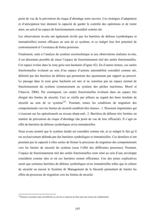 197
point de vue de la prévention du risque d’abordage entre navires. Ces stratégies d’adaptation
et d’anticipation leur donnent la capacité de garder le contrôle des opérations et de rester
ainsi, au sein d’un espace de fonctionnement considéré comme sûr.
Les observations in-situ ont également révélé que les barrières de défense (symboliques et
immatérielles) restent efficaces au sein de ce système, et ce malgré leur fort potentiel de
contournement et l’existence de fortes pressions.
Finalement, suite à l’analyse du système sociotechnique et aux observations réalisées in-situ,
il est désormais possible de situer l’espace de fonctionnement réel des unités fonctionnelles.
Cet espace évolue dans la zone grise non hachurée (Figure 42). En d’autres termes, ces unités
fonctionnelles évoluent au sein d’un espace d’actions autostabilisé considéré comme sûr,
délimité par des barrières de défense qui permettent des ajustements par rapport au prescrit.
Le passage dans la zone grise hachurée est rare et ne constitue pas un espace normal de
fonctionnement du système (contrairement au système des pêches maritimes, Morel et
Chauvin, 2006). Par conséquent, ces unités fonctionnelles évoluent dans un espace très
éloigné des limites de sécurité. Ceci se vérifie par ailleurs au regard des bons résultats de
sécurité au sein de ce système105
. Pourtant, toutes les conditions de migration des
comportements vers les limites de sécurité semblent être réunies : 1. Pressions importantes qui
s’exercent sur les opérationnels au niveau sharp-end ; 2. Barrières de défense très limitées en
matière de prévention du risque d’abordage (du point de vue de leur efficacité). Il s’agit en
effet de barrières de défense symboliques et/ou immatérielles.
Nous avons montré que le système étudié est considéré comme sûr, et ce malgré le fait qu’il
est exclusivement défendu par des barrières symboliques et immatérielles. Ces dernières n’ont
pourtant pas la capacité à elles seules de freiner le processus de migration des comportements
vers les limites de sécurité du système (sous l’effet des différentes pressions). Pourtant,
l’espace de fonctionnement réel des unités fonctionnelles reste situé au sein d’une enveloppe
considérée comme sûre et où ces barrières restent efficientes. Une des pistes explicatives
serait que certaines barrières de défense symboliques et/ou immatérielles telles que la culture
de sécurité ou encore le Système de Management de la Sécurité permettent de limiter les
effets du processus de migration vers les limites de sécurité.
105
Données consultées mais non diffusées au sein de ce mémoire de thèse pour des raisons de confidentialité.
 