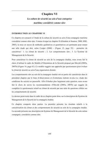 199
Chapitre VI
La culture de sécurité au sein d’une entreprise
maritime considérée comme sûre
INTRODUCTION AU CHAPITRE VI
Ce chapitre est consacré à l’étude de la culture de sécurité au sein d’une compagnie maritime
considérée comme ultra sûre. Comme évoqué au chapitre II (Glendon et Stanton, 2000; HSE,
2005), la mise en œuvre de méthodes qualitatives et quantitatives est pertinente pour mener
une telle étude qui doit, selon Cooper (2000) - (Figure 15, page 55) – permettre de
caractériser : 1. Le climat de sécurité ; 2. Les comportements sûrs ; 3. Le Système de
Management de la Sécurité.
Pour caractériser le climat de sécurité au sein de la compagnie étudiée, nous avons fait le
choix d’utiliser le cadre du Modèle d’Orientation de la Sécurité proposé par Håvold (2005a,
2007b) (Figure 18, page 61). Ce modèle suggère une approche par questionnaire pour évaluer
le climat de sécurité au sein d’une organisation donnée.
Les comportements sûrs au sein de la compagnie étudiée ont en partie été caractérisés dans le
précédent chapitre par le biais d’observations et d’entretiens réalisés in-situ (i.e. étude des
conditions du succès) en passerelle. Afin d’étudier plus largement cette question, nous avons
fait le choix de suivre les recommandations d’Håvold (2005a, 2007b) qui suggère de
compléter le questionnaire relatif au climat de sécurité par une série de questions ciblées sur
les comportements de sécurité.
Le dernier point traité dans le cadre de ce chapitre porte donc sur la description du Système de
Management de la Sécurité de la compagnie étudiée.
Ce chapitre comporte deux parties. La première présente les résultats relatifs à la
caractérisation du climat et des comportements de sécurité au sein de la compagnie étudiée.
La seconde présente une description du Système de Management de la Sécurité de cette même
compagnie, considérée comme sûre.
 