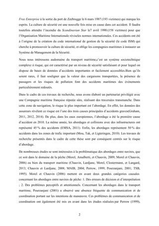 2
Free Enterprise à la sortie du port de Zeebrugge le 6 mars 1987 (193 victimes) qui marqua les
esprits. La culture de sécurité est une nouvelle fois mise en cause dans cet accident. Il faudra
toutefois attendre l’incendie du Scandinavian Star le7 avril 1990 (158 victimes) pour que
l’Organisation Maritime Internationale réviseles normes internationales. Ces accidents ont été
à l’origine de la création du code international de gestion de la sécurité (le code ISM) qui
cherche à promouvoir la culture de sécurité, et oblige les compagnies maritimes à instaurer un
Système de Management de la Sécurité.
Nous nous intéressons audomaine du transport maritime,c’est un système sociotechnique
complexe à risque, qui est caractérisé par un niveau de sécurité satisfaisant et pour lequel on
dispose de bases de données d’accidents importantes et facilement accessibles.Bien qu’ils
soient rares, il faut souligner que la valeur des cargaisons transportées, la présence de
passagers et les risques de pollution font des accidents maritimes des événements
particulièrement redoutés.
Dans le cadre de ces travaux de recherche, nous avons élaboré un partenariat privilégié avec
une Compagnie maritime française réputée sûre, réalisant des traversées transmanche. Dans
cette zone de navigation, le risque le plus important est l’abordage. En effet, les données des
assureurs révèlent ce risque est l’une des trois causes principales d’accidents graves(Graham,
2011, 2012, 2014). De plus, dans les eaux européennes, l’abordage a été la première cause
d’accident en 2010. La même année, les abordages et collisions avec des infrastructures ont
représenté 45 % des accidents (EMSA, 2011). Enfin, les abordages représentent 50 % des
accidents dans les zones de trafic important (Mou, Tak, et Ligteringen, 2010). Les travaux de
recherche présentés dans le cadre de cette thèse sont par conséquent centrés sur le risque
d’abordage.
De nombreuses études se sont intéressées à la problématique des abordages entre navires, que
ce soit dans le domaine de la pêche (Morel, Amalberti, et Chauvin, 2009; Morel et Chauvin,
2006) ou bien du transport maritime (Chauvin, Lardjane, Morel, Clostermann, et Langard,
2013; Chauvin et Lardjane, 2008; MAIB, 2004; Perrow, 1999; Pourzanjani, 2001; TSB,
1995). Morel et Chauvin (2006) mettent en avant deux grandes catégories causales
concernant les abordages entre navires de pêche: 1. Des erreurs de décision et d’interprétation
; 2. Des problèmes perceptifs et attentionnels. Concernant les abordages dans le transport
maritime, Pourzanjani (2001) a observé une absence fréquente de communication et de
coordination portant sur les intentions de manœuvre. Ces problèmes de communication et de
coordination ont également été mis en avant dans les études réalisées par Perrow (1999),
 