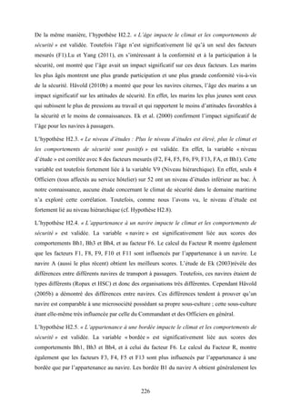 226
De la même manière, l’hypothèse H2.2. « L’âge impacte le climat et les comportements de
sécurité » est validée. Toutefois l’âge n’est significativement lié qu’à un seul des facteurs
mesurés (F1).Lu et Yang (2011), en s’intéressant à la conformité et à la participation à la
sécurité, ont montré que l’âge avait un impact significatif sur ces deux facteurs. Les marins
les plus âgés montrent une plus grande participation et une plus grande conformité vis-à-vis
de la sécurité. Håvold (2010b) a montré que pour les navires citernes, l’âge des marins a un
impact significatif sur les attitudes de sécurité. En effet, les marins les plus jeunes sont ceux
qui subissent le plus de pressions au travail et qui rapportent le moins d’attitudes favorables à
la sécurité et le moins de connaissances. Ek et al. (2000) confirment l’impact significatif de
l’âge pour les navires à passagers.
L’hypothèse H2.3. « Le niveau d’études : Plus le niveau d’études est élevé, plus le climat et
les comportements de sécurité sont positifs » est validée. En effet, la variable « niveau
d’étude » est corrélée avec 8 des facteurs mesurés (F2, F4, F5, F6, F9, F13, FA, et Bh1). Cette
variable est toutefois fortement liée à la variable V9 (Niveau hiérarchique). En effet, seuls 4
Officiers (tous affectés au service hôtelier) sur 52 ont un niveau d’études inférieur au bac. À
notre connaissance, aucune étude concernant le climat de sécurité dans le domaine maritime
n’a exploré cette corrélation. Toutefois, comme nous l’avons vu, le niveau d’étude est
fortement lié au niveau hiérarchique (cf. Hypothèse H2.8).
L’hypothèse H2.4. « L’appartenance à un navire impacte le climat et les comportements de
sécurité » est validée. La variable « navire » est significativement liée aux scores des
comportements Bh1, Bh3 et Bh4, et au facteur F6. Le calcul du Facteur R montre également
que les facteurs F1, F8, F9, F10 et F11 sont influencés par l’appartenance à un navire. Le
navire A (aussi le plus récent) obtient les meilleurs scores. L’étude de Ek (2003)révèle des
différences entre différents navires de transport à passagers. Toutefois, ces navires étaient de
types différents (Ropax et HSC) et donc des organisations très différentes. Cependant Håvold
(2005b) a démontré des différences entre navires. Ces différences tendent à prouver qu’un
navire est comparable à une microsociété possédant sa propre sous-culture ; cette sous-culture
étant elle-même très influencée par celle du Commandant et des Officiers en général.
L’hypothèse H2.5. « L’appartenance à une bordée impacte le climat et les comportements de
sécurité » est validée. La variable « bordée » est significativement liée aux scores des
comportements Bh1, Bh3 et Bh4, et à celui du facteur F6. Le calcul du Facteur R, montre
également que les facteurs F3, F4, F5 et F13 sont plus influencés par l’appartenance à une
bordée que par l’appartenance au navire. Les bordée B1 du navire A obtient généralement les
 