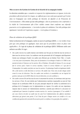234
Mise en œuvre du Système de Gestion de la Sécurité de la compagnie étudiée
La direction considère que « connaître et respecter les réglementations en vigueur, écrire des
procédures afin de prévenir les risques, ne suffisent pas à eux seuls pour garantir qu’il existe
dans la Compagnie une réelle politique de Sécurité, de Qualité et de Protection de
l’environnement ». Elle estime qu’une telle politique « doit en permanence être confrontée à
la réalité de l’environnement afin d’être validée comme étant conforme aux objectifs
poursuivis et à la réglementation : c’est-à-dire la phase de validation. Une telle politique doit
également s’enrichir de l’expérience acquise : c’est la phase d’évolution »
Phase de validation de la politique QSES
Selon la direction de la Compagnie, mettre en œuvre la politique QSES, « c’est vérifier d’une
part que cette politique est appliquée, mais aussi que les procédures mises en place sont
applicables ». Il s’agit de la phase de validation de la politique QSES. Différents outils sont
utilisés à cet effet. Il s’agit :
Des audits internes.Les audits internes sont réalisés une fois par an à bord de tous les navires et
dans tous les services à terre. Les auditeurs sont des personnels de la Compagnie spécifiquement
formés aux techniques d’audit. Les audits sont effectués par un binôme Terre / Mer. « L’audit,
c’est trois jours de formation. Deux jours de formation à la technique d’audit et à l’ISM et une
journée de mise à l’épreuve sur les navires. On a 4 binômes. On audite le bateau. Il y en a un qui
fait le service pont, l’autre le service machine, l’autre le service hôtelier et 1 qui fait le
Commandant. Les audits sont faits sur tous les navires. Un planning d’audit est également établi.
On a [X] navires et [X] directions et services. On audite tout. Tout cela est fait chaque année
avant la revue de direction. Tous les audits sont archivés et consultables sur un logiciel de
gestion, mais pas sur la GED. Dans la revue de direction, on a les synthèses ».
Des audits externes.Ils ont lieu tous les ans et concernent les navires, les terminaux ainsi que tous
les services à Terre. Ils sont réalisés par l’administration maritime responsable au nom de l’état
français de la certification ISM. Ils ont pour principal objectif de vérifier la conformité de la
politique de la Compagnie avec la réglementation en vigueur. Ces audits ont une importance
majeure dans la mesure où l’administration maritime a autorité pour délivrer le «document de
conformité qui t’autorise à exploiter certains navires (i.e. navires à passagers). C’est valable 5
ans sous réserve de faire un audit tous les ans.C’est l’administration des affaires maritimes
(direction) qui gèrent cette partie. C’est l’état du port. Chaque navire est certifié et il a un
certificat de gestion de la sécurité.Si un navire perd ce certificat, il ne peut plus être exploité ».
 