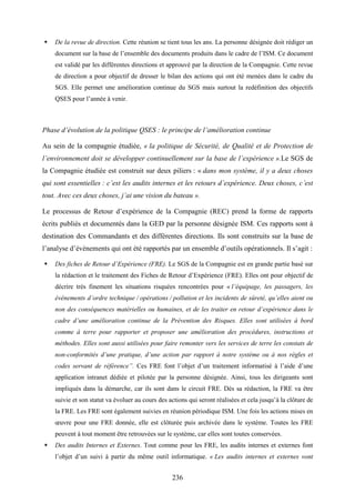 236
De la revue de direction. Cette réunion se tient tous les ans. La personne désignée doit rédiger un
document sur la base de l’ensemble des documents produits dans le cadre de l’ISM. Ce document
est validé par les différentes directions et approuvé par la direction de la Compagnie. Cette revue
de direction a pour objectif de dresser le bilan des actions qui ont été menées dans le cadre du
SGS. Elle permet une amélioration continue du SGS mais surtout la redéfinition des objectifs
QSES pour l’année à venir.
Phase d’évolution de la politique QSES : le principe de l’amélioration continue
Au sein de la compagnie étudiée, « la politique de Sécurité, de Qualité et de Protection de
l’environnement doit se développer continuellement sur la base de l’expérience ».Le SGS de
la Compagnie étudiée est construit sur deux piliers : « dans mon système, il y a deux choses
qui sont essentielles : c’est les audits internes et les retours d’expérience. Deux choses, c’est
tout. Avec ces deux choses, j’ai une vision du bateau ».
Le processus de Retour d’expérience de la Compagnie (REC) prend la forme de rapports
écrits publiés et documentés dans la GED par la personne désignée ISM. Ces rapports sont à
destination des Commandants et des différentes directions. Ils sont construits sur la base de
l’analyse d’évènements qui ont été rapportés par un ensemble d’outils opérationnels. Il s’agit :
Des fiches de Retour d’Expérience (FRE). Le SGS de la Compagnie est en grande partie basé sur
la rédaction et le traitement des Fiches de Retour d’Expérience (FRE). Elles ont pour objectif de
décrire très finement les situations risquées rencontrées pour « l’équipage, les passagers, les
évènements d’ordre technique / opérations / pollution et les incidents de sûreté, qu’elles aient ou
non des conséquences matérielles ou humaines, et de les traiter en retour d’expérience dans le
cadre d’une amélioration continue de la Prévention des Risques. Elles sont utilisées à bord
comme à terre pour rapporter et proposer une amélioration des procédures, instructions et
méthodes. Elles sont aussi utilisées pour faire remonter vers les services de terre les constats de
non-conformités d’une pratique, d’une action par rapport à notre système ou à nos règles et
codes servant de référence”. Ces FRE font l’objet d’un traitement informatisé à l’aide d’une
application intranet dédiée et pilotée par la personne désignée. Ainsi, tous les dirigeants sont
impliqués dans la démarche, car ils sont dans le circuit FRE. Dès sa rédaction, la FRE va être
suivie et son statut va évoluer au cours des actions qui seront réalisées et cela jusqu’à la clôture de
la FRE. Les FRE sont également suivies en réunion périodique ISM. Une fois les actions mises en
œuvre pour une FRE donnée, elle est clôturée puis archivée dans le système. Toutes les FRE
peuvent à tout moment être retrouvées sur le système, car elles sont toutes conservées.
Des audits Internes et Externes. Tout comme pour les FRE, les audits internes et externes font
l’objet d’un suivi à partir du même outil informatique. « Les audits internes et externes vont
 
