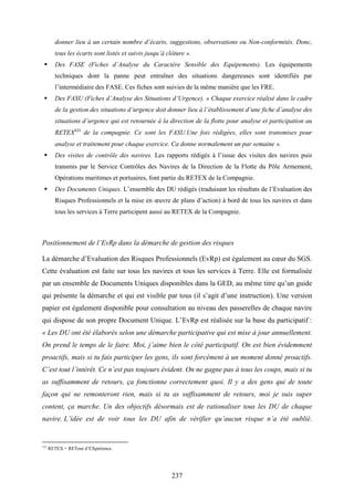 237
donner lieu à un certain nombre d’écarts, suggestions, observations ou Non-conformités. Donc,
tous les écarts sont listés et suivis jusqu’à clôture ».
Des FASE (Fiches d’Analyse du Caractère Sensible des Equipements). Les équipements
techniques dont la panne peut entraîner des situations dangereuses sont identifiés par
l’intermédiaire des FASE. Ces fiches sont suivies de la même manière que les FRE.
Des FASU (Fiches d’Analyse des Situations d’Urgence). « Chaque exercice réalisé dans le cadre
de la gestion des situations d’urgence doit donner lieu à l’établissement d’une fiche d’analyse des
situations d’urgence qui est retournée à la direction de la flotte pour analyse et participation au
RETEX121
de la compagnie. Ce sont les FASU.Une fois rédigées, elles sont transmises pour
analyse et traitement pour chaque exercice. Ca donne normalement un par semaine ».
Des visites de contrôle des navires. Les rapports rédigés à l’issue des visites des navires puis
transmis par le Service Contrôles des Navires de la Direction de la Flotte du Pôle Armement,
Opérations maritimes et portuaires, font partie du RETEX de la Compagnie.
Des Documents Uniques. L’ensemble des DU rédigés (traduisant les résultats de l’Evaluation des
Risques Professionnels et la mise en œuvre de plans d’action) à bord de tous les navires et dans
tous les services à Terre participent aussi au RETEX de la Compagnie.
Positionnement de l’EvRp dans la démarche de gestion des risques
La démarche d’Evaluation des Risques Professionnels (EvRp) est également au cœur du SGS.
Cette évaluation est faite sur tous les navires et tous les services à Terre. Elle est formalisée
par un ensemble de Documents Uniques disponibles dans la GED, au même titre qu’un guide
qui présente la démarche et qui est visible par tous (il s’agit d’une instruction). Une version
papier est également disponible pour consultation au niveau des passerelles de chaque navire
qui dispose de son propre Document Unique. L’EvRp est réalisée sur la base du participatif :
« Les DU ont été élaborés selon une démarche participative qui est mise à jour annuellement.
On prend le temps de le faire. Moi, j’aime bien le côté participatif. On est bien évidemment
proactifs, mais si tu fais participer les gens, ils sont forcément à un moment donné proactifs.
C’est tout l’intérêt. Ce n’est pas toujours évident. On ne gagne pas à tous les coups, mais si tu
as suffisamment de retours, ça fonctionne correctement quoi. Il y a des gens qui de toute
façon qui ne remonteront rien, mais si tu as suffisamment de retours, moi je suis super
content, ça marche. Un des objectifs désormais est de rationaliser tous les DU de chaque
navire. L’idée est de voir tous les DU afin de vérifier qu’aucun risque n’a été oublié.
121
RETEX = RETour d’EXpérience.
 