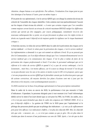 238
Attention, chaque bateau a ses spécificités. Par ailleurs, l’évaluation d’un risque peut ne pas
être identique d’un bateau à l’autre, pour un même risque »
D’un point de vue opérationnel, c’est le service QSES qui a en charge la cotation du niveau de
criticité de l’ensemble des risques identifiés. Cette cotation met tout particulièrement l’accent
sur les risques à haut niveau de criticité : « A noter que certains risques que l’on considère
comme majeurs seront laissés au niveau de criticité maximum ROUGE malgré les différentes
actions qui auront pu être engagées, par soucis pédagogique, notamment vis-à-vis des
nouveaux embarquants.Sur ce point, on est pas forcement en phase avec les règles écrites à
droite ou à gauche mais l’objectif est de toujours garder la vigilance sur le risque hautement
critique ».
A bord des navires, le relais du service QSES dans le cadre de la prévention des risques est le
service médical : « A bord, le relais pour la prévention des risques, c’est le service médical.
La réglementation a demandé à ce que soit nommé un référant à bord. Et ça ne pouvait pas
être le Commandant, car il est déjà tellement chargé que l’on s’estnaturellementtourné vers le
service médical qui a la connaissance des risques. C’est le plus à même de faire de la
prévention des risques professionnels à bord. C’est donc le personnel embarqué qui est le
référent et le relais du service QSES et quand il n’y a pas de service embarqué, c’est le
Lieutenant… mais bon, c’est moins efficace, car il a aussi sa charge de travail. C’est lui qui
va un peu discuter avec les uns et les autres et mettre à jour le DU et le proposer, parce que
c’est une proposition au service QSES qui le faitvalider ensuite par la direction parce que qui
dit actions correctives, dit moyens derrière. Les plans d’actions sont mis à jour par les
directions et les moyens y sont systématiquement associés ».
Un SGS construit sur la base d’un pilotage opérationnel et d’une prescription rationalisée
Dans le cadre de la mise en œuvre du SGS, la performance n’est pas mesurée à l’aide
d’indicateurs. Cependant, la personne désignée peut à tout moment (via l’outil informatique
dédié) suivre le statut d’un écart donné (que ce soit pour les FRE, les FASE, les audits, etc.).
« Ce n’est pas aussi formalisé que dans le cadre des exigences de l’OHSAS 18001. Il n’y a
pas d’objectifs chiffrés ». La gestion de l’ISM via le SGS passe par l’opérationnel et le
pilotage des processus plutôt que par un pilotage des indicateurs : « je suis ça de suffisamment
près pour être efficace. Les indicateurs chiffrés, c’est plus des objectifs ISO. Moi, les objectifs
tels que cela : « mesurer, etc… », ce n’est pas comme ça que je gère. On est plus dans le
résultat que dans la mesure d’une performance au sens de l’ISO. Après, c’est sûr que tu dois
 