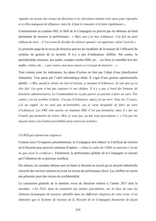 239
signaler au niveau des revues de direction si les directions mettent trois mois pour répondre
et si elles manquent de diligence, mais là, il faut le remonter et le faire rapidement ».
Contrairement au système ISO, le SGS de la Compagnie ne prévoit pas de tableaux de bord
permettant de mesurer la performance : « Mais moi j’ai mes échéances. J’ai fait un petit
tableau de suivi… C’est à moi de décider de relancer quand c’est opportun, selon l’activité ».
La première page de la revue de direction précise les modalités de la mesure de l’efficacité du
système de gestion de la sécurité. Il n’y a pas d’indicateurs chiffrés. Par contre, la
périodicitédes réunions, des audits, comptes rendus ISM, etc… est fixée et contrôlée lors des
audits, visites, etc… « par contre, moi mon soucis ce n’est pas de mesurer… ».
Tout comme pour les indicateurs, les plans d’action ne font pas l’objet d’une planification
formalisée. Tout passe par l’outil informatique dédié. Il s’agit d’une gestion opérationnelle
pilotée : « Moi, quand je donne un suivi d’actions, je metspas d’échéances. Je sais que ça va
être fait. Les gens n’ont pas toujours le nez dedans. Il n’y a pas à bord des bateaux de
fonctions administratives. Le Commandant ne va pas passer sa journée à faire un suivi. Par
contre, j’ai un système d’alerte. J’ai pas d’échéances, mais j’ai un suivi. Tous les 21 jours,
j’ai un rappel. Je ne veux pas m’astreindre, car je serai incapable de faire un suivi
d’échéances. Les FRE sont suivies en réunions ISM. C’est pas formalisé, mais il y des tas
d’outils qui permettre de suivre. Moi, je veux pas, ça fait trop prescripteur ». « J’ai pas les
moyens mais j’ai d’autres possibilités pour suivre les actions».
Un SGS qui répond aux exigences
Comme nous l’évoquions précédemment, la Compagnie doit obtenir le Certificat de Gestion
de la Sécurité pour pouvoir continuer d’opérer : « Dans le cadre de l’ISM, la sanction c’est de
ne pas avoir le certificat ». Finalement, la performance globale de la Compagnie se mesure
par l’obtention de ce précieux certificat.
Par ailleurs, les résultats obtenus tant en Santé et Sécurité au travail qu’en sécurité industrielle
(sécurité des navires) mettent en avant un niveau de performance élevé. Les chiffres ne seront
pas présentés pour des raisons de confidentialité.
La conclusion générale de la dernière revue de direction relative à l’année 2013 était la
suivante : « En 2013, dans la continuité des années précédentes, sur la base de tous les
éléments dynamiques de mesures, détaillés dans les différents chapitres de cette revue, il est
démontré que le Système de Gestion de la Sécurité de la Compagnie fonctionne de façon
 