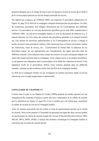 241
personne désignée qui a en charge de tenir à jour ces données à la fois au niveau de la GED et
de la version papier présente au sein de chaque passerelle de navires.
Par rapport aux exigences de l’OHSAS 18001, qui imposent 15 procédures obligatoires (cf.
Figure 10, page 32) le SGS de la compagnie comporte beaucoup plus de procédures. En effet,
de nombreuses procédures sont rédigées directement par les Commandants des différents
navires. Ces procédures ne sont pas directement spécifiées par le code ISM, contrairement à
l’OHSAS 18001. Au sein de la compagnie étudiée, ce sont les documents de référence (i.e. le
manuel directeur, les trois tomes des manuels des procédures générales et le manuel sécurité)
qui vont amener les directions opérationnelles et les Commandants de navires à rédiger et
mettre en œuvre leurs procédures internes. Elles donneront lieu à d’autres documents comme
les instructions, notes de service, etc… Contrairement au format ISO, la rédaction de ces
procédures repose sur une appropriation par l’encadrement, des règles prescrites dans les
différents manuels. Cette rédaction tient compte du contexte et est par conséquent adaptée à la
nature des risques présents dans la compagnie. Ainsi, chaque navire a ses propres procédures,
ce qui garantit une adéquation entre la prescription et la réalité des situations de travail. Cette
adaptation locale de la prescription, définie d’une manière générale dans les différents
manuels, constitue un des nombreux points forts du SGS de la compagnie étudiée.
Le SGS de la compagnie étudiée est par conséquent un système top-down régulé au niveau
bottom-up sous un angle pragmatique et opérationnel.
CONCLUSION DU CHAPITRE VI
Comme nous l’avons vu au Chapitre II, Cooper (2000)a proposé un modèle reposant sur une
triangulation des méthodes d’analyse à partir des trois composantes de la culture de sécurité
qu’il a identifiées (cf. Figure 15, page 55). C’est ce modèle qui a été utilisé pour caractériser
la culture de sécurité au sein de la Compagnie étudiée.
Ainsi, les facteurs personnels ont été évalués à l’aide de questionnaires portant sur le climat
de sécurité. Nous avons proposé à l’ensemble du personnel navigant des deux navires étudiés
un questionnaire de climat de sécurité inspiré des travaux d’Håvold (Håvold et Nesset, 2009;
Håvold, 2007a, 2007b, 2010b). L’analyse des résultats a montréque la Compagnie étudiée se
caractérise par un climat de sécurité positif.
 