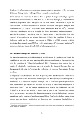 244
de pêche. En effet, nous retrouvons deux grandes catégories causales : 1. Des erreurs de
décision et d’interprétation ; 2. Des problèmes perceptifs et attentionnels.
Enfin, l’étude des conditions de l’échec dans la gestion du risque d’abordage a permis
d’orienter les études suivantes. En effet, dans 75.5 % des cas d’abordages, il y a une tentative
tardive de récupération, c'est-à-dire qu’ils sont liés à un défaut d’anticipation de la part des
chefs de quart. Ces études révèlent qu’un problème d’attention était apparu pour plus d’un
tiers des navires (36.7% pour l’étude HFIT, 30.8% pour l’étude HFACS-Coll122
). De ce fait,
l’étude des conditions du succès de la gestion des risques d’abordages réalisée au chapitre V,
a cherché à caractériser l’activité de veille des chefs de quart, et plus particulièrement leurs
capacités d’anticipation et leur niveau d’attention. L’étude des conditions de l’échec a
également révélé que les causes « non-respect du SMS » et « SMS incomplet » étaient
impliquées dans respectivement 33.3% et 36.8% des abordages. C’est pourquoi le chapitre VI
a notamment cherché à caractériser le SGS de la Compagnie étudiée.
La Résilience : l’analyse des conditions du succès
Un des préceptes du courant de l’ingénierie de la résilience est de considérer que l’étude des
conditions du succès est tout aussi nécessaire à la progression de la sécurité d’un système, que
celle des conditions de l’échec (Hollnagel et al., 2011). Nous avons donc cherché dans le
chapitre V à étudier les conditions du succès de la gestion des risques d’abordages dans une
Compagnie réputée sûre et n’ayant pas été confrontée à la survenue d’un accident du type
abordage.
L’analyse de l’activité de veille des chefs de quart a permis d’établir que les conditions du
succès reposaient sur des mécanismes diachroniques (i.e. Anticipation) et synchroniques (i.e.
Adaptation) de la gestion des risques d’abordage. Dans le cadre de la gestion synchronique,
nous avons montré que les officiers modulent leur activité en fonction des exigences de la
situation de travail. D’une part, lorsque les exigences de la tâche sont importantes, l’activité
de l’Officier se recentre sur la veille, et d’autre part, on observe que l’anticipation permet de
libérer des ressources attentionnelles. Les mécanismes de gestion diachroniques reposent,
quant à eux, sur les capacités d’anticipation des officiers. En effet, les résultats ont permis de
montrer que ces derniers anticipaient très largement leurs manœuvres d’anticollision, et
122
La différence entre les deux études n’est pas lié à la taxonomie du modèle utilisé, mais au panel des cas étudiés, qui varie légèrement (30
navires commun aux deux études).
 
