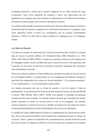 247
Compagnie partenaire a montré que ce dernier s’appuyait sur un solide système de retour
d’expérience. Nous avons également pu constater à travers nos observations que les
opérateurs sont volontaires pour faire remonter les informations via les FRE (Fiche de Retour
d’Expérience) ainsi que pour faire évoluer les procédures existantes.
Le système étudié possède un Système de Gestion de la Sécurité efficace puisque ce dernier a
obtenu de la part des autorités compétentes les certifications nécessaires à la navigation. Nous
avons également montré à travers nos investigations que les critiques habituellement
adressées à l’ISM et au SGS dans le milieu maritime ne s’appliquent pas à la Compagnie
étudiée.
La Culture de Sécurité
La Culture de sécurité est caractérisée par l’octroi d’un statut très élevé accordé à la sécurité
dans les valeurs et priorités affichées de l’entreprise (Clarke, 2000; Daniellou et al., 2010;
Geller, 1994; Håvold, 2005a, 2007b). L’analyse des entretiens réalisés avec les opérateurs de
la Compagnie étudiée a permis de déterminer que la sécurité du navire et des personnes était
la priorité lors des prises de décision en passerelle concernant notamment des compromis
entre performances et sécurité.
Nous avons utilisé le modèle de Cooper (2000) pour caractériser la culture de sécurité au sein
de la Compagnie étudiée. Ce modèle repose sur une triangulation des méthodes d’analyse à
partir des trois composantes de la culture de sécurité identifiées : 1. Les facteurs personnels ;
2. Les comportements ; 3. Les caractéristiques situationnelles.
Les facteurs personnels sont liés au climat de sécurité, et ont été évalués à l’aide de
questionnaires. Un questionnaire de climat de sécurité inspiré des travaux de Håvold (Håvold
et Nesset, 2009; Håvold, 2007a, 2007b, 2010b) a été proposé à l’ensemble du personnel
navigant des deux navires étudiés. Les résultats obtenus montrent que l’ensemble des facteurs
étudiés caractérise un climat de sécurité positif au sein de la Compagnie. Les résultats
montrent également, comme l'on pouvait s’y attendre, la présence de sous-culture de sécurité
concernant principalement les niveaux hiérarchiques et les services des opérateurs.
Le modèle de Cooper (2000) propose d’évaluer les comportements de sécurité par des check-
lists. Nous avons proposé de réaliser cette évaluation des comportements grâce à l’analyse de
l’activité. Celle-ci a permis de caractériser des comportements de sécurité positifs de la part
des chefs de quart. Ils adaptent en effet leur niveau d’attention aux contraintes de la situation
 