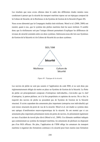 250
Les résultats que nous avons obtenus dans le cadre des différentes études menées nous
conduisent à penser que la sécurité du transport maritime repose sur un triptyque composé de
la Culture de Sécurité, de la Résilience et du Système de Gestion de la Sécurité (Figure 49).
Nous avons démontré que la Compagnie étudiée était résiliente. Morel et al. (2008, 2009) ont
montré, quant à eux, que le système des pêches maritime était lui aussi résilient. Il semble
donc que la résiliencene soit pas l’unique élément permettant d’expliquer les différences de
niveaux de sécurité constatés entre ces deux systèmes. Intéressons-nous dès lors aux Systèmes
de Gestion de la Sécurité et à la Culture de Sécurité de ces deux systèmes.
Figure 49 : Triptyque de la sécurité.
Les navires de pêche ne sont pas soumis à l’application du code ISM, et ne sont donc pas
réglementairement obligés de mettre en place un Système de Gestion de la Sécurité. La flotte
de pêche est principalement composée d’entreprises individuelles, c'est-à-dire que le chef
d’entreprise, le patron pêcheur, est à la fois propriétaire et capitaine du navire. De ce fait, la
majorité des navires de pêche ne possèdent pas de Système de Gestion de la Sécurité
structuré. Il existe cependant des armements plus importants (entreprise non individuelle) qui
sont mieux structurés du point de vue de la sécurité. Morel et al. ont étudié ce système dans
une optique d’amélioration macro-ergonomique de la sécurité. Ils ont montré que si ces
armements plus importants présentaient moins de pertes de navires, ils présentaient également
un taux d’accident du travail plus élevé (Morel et al., 2009). Ces éléments semblent indiqués
que contrairement au système du transport maritime, les armements de pêcheurs ne disposent
pas d’un SGS efficace. De plus, l’application de l’ISM oblige les armateurs du transport
maritime à organiser des formations continues à la sécurité pour leurs marins (une formation
 