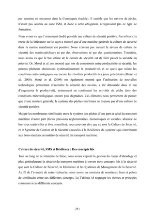 251
par semaine en moyenne dans la Compagnie étudiée). Il semble que les navires de pêche,
n’étant pas soumis au code ISM, et donc à cette obligation, n’organisent pas ce type de
formation.
Nous avons vu que l’armement étudié possède une culture de sécurité positive. Par ailleurs, la
revue de la littérature sur le sujet a montré que d’une manière générale la culture de sécurité
dans la marine marchande est positive. Nous n’avons pas mesuré le niveau de culture de
sécurité des marins-pêcheurs ni par des observations ni par des questionnaires. Toutefois,
nous avons vu que le but ultime de la culture de sécurité est de faire passer la sécurité en
priorité. Or, Morel et al. ont montré que lors de compromis entre productivité et sécurité, les
patrons pêcheurs choisissent systématiquement la productivité, et ce quels que soient les
conditions météorologiques ou encore les résultats productifs des jours précédents (Morel et
al., 2008). Morel et al. (2009) ont également montré que l’utilisation de nouvelles
technologies permettant d’accroître la sécurité des navires, a été détournée dans le but
d’augmenter la productivité, notamment en continuant les activités de pêche dans des
conditions météorologiques encore plus dégradées. Ces éléments nous permettent de penser
que d’une manière générale, le système des pêches maritimes ne dispose pas d’une culture de
sécurité positive.
Malgré les nombreuses similitudes entre le système des pêches d’une part et celui du transport
maritime d’autre part (fortes pressions réglementaires, économiques et sociales, absence de
barrières matérielles et fonctionnelles), nous pouvons dire que ce sont la Culture de Sécurité,
et le Système de Gestion de la Sécurité (associés à la Résilience du système) qui contribuent
aux bons résultats en matière de sécurité du transport maritime.
Culture de sécurité, SMS et Résilience : Des concepts liés
Tout au long de ce mémoire de thèse, nous avons exploré la gestion du risque d’abordage et
plus généralement la sécurité du transport maritime à travers trois concepts liés à la sécurité
que sont la Culture de Sécurité, la Résilience et les Systèmes de Management de la Sécurité.
Au fil de l’avancée de notre recherche, nous avons pu constater de nombreux liens et points
de similitudes entre ces différents concepts. Le Tableau 48 regroupe les thèmes et principes
communs à ces différents concepts.
 