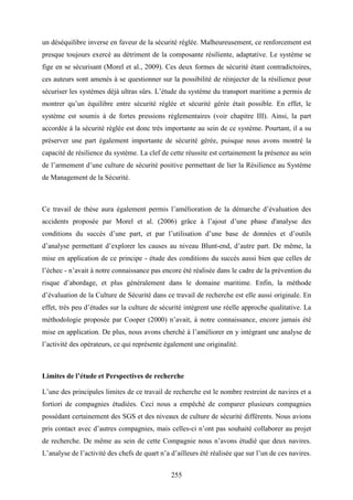 255
un déséquilibre inverse en faveur de la sécurité réglée. Malheureusement, ce renforcement est
presque toujours exercé au détriment de la composante résiliente, adaptative. Le système se
fige en se sécurisant (Morel et al., 2009). Ces deux formes de sécurité étant contradictoires,
ces auteurs sont amenés à se questionner sur la possibilité de réinjecter de la résilience pour
sécuriser les systèmes déjà ultras sûrs. L’étude du système du transport maritime a permis de
montrer qu’un équilibre entre sécurité réglée et sécurité gérée était possible. En effet, le
système est soumis à de fortes pressions réglementaires (voir chapitre III). Ainsi, la part
accordée à la sécurité réglée est donc très importante au sein de ce système. Pourtant, il a su
préserver une part également importante de sécurité gérée, puisque nous avons montré la
capacité de résilience du système. La clef de cette réussite est certainement la présence au sein
de l’armement d’une culture de sécurité positive permettant de lier la Résilience au Système
de Management de la Sécurité.
Ce travail de thèse aura également permis l’amélioration de la démarche d’évaluation des
accidents proposée par Morel et al. (2006) grâce à l’ajout d’une phase d'analyse des
conditions du succès d’une part, et par l’utilisation d’une base de données et d’outils
d’analyse permettant d’explorer les causes au niveau Blunt-end, d’autre part. De même, la
mise en application de ce principe - étude des conditions du succès aussi bien que celles de
l’échec - n’avait à notre connaissance pas encore été réalisée dans le cadre de la prévention du
risque d’abordage, et plus généralement dans le domaine maritime. Enfin, la méthode
d’évaluation de la Culture de Sécurité dans ce travail de recherche est elle aussi originale. En
effet, très peu d’études sur la culture de sécurité intègrent une réelle approche qualitative. La
méthodologie proposée par Cooper (2000) n’avait, à notre connaissance, encore jamais été
mise en application. De plus, nous avons cherché à l’améliorer en y intégrant une analyse de
l’activité des opérateurs, ce qui représente également une originalité.
Limites de l’étude et Perspectives de recherche
L’une des principales limites de ce travail de recherche est le nombre restreint de navires et a
fortiori de compagnies étudiées. Ceci nous a empêché de comparer plusieurs compagnies
possédant certainement des SGS et des niveaux de culture de sécurité différents. Nous avions
pris contact avec d’autres compagnies, mais celles-ci n’ont pas souhaité collaborer au projet
de recherche. De même au sein de cette Compagnie nous n’avons étudié que deux navires.
L’analyse de l’activité des chefs de quart n’a d’ailleurs été réalisée que sur l’un de ces navires.
 