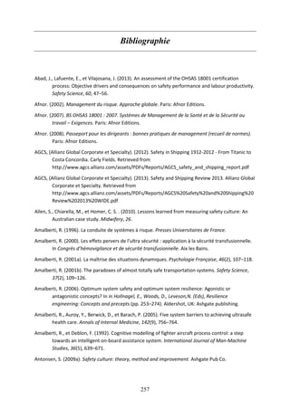 257
Bibliographie
Abad, J., Lafuente, E., et Vilajosana, J. (2013). An assessment of the OHSAS 18001 certification
process: Objective drivers and consequences on safety performance and labour productivity.
Safety Science, 60, 47–56.
Afnor. (2002). Management du risque. Approche globale. Paris: Afnor Editions.
Afnor. (2007). BS OHSAS 18001 : 2007. Systèmes de Management de la Santé et de la Sécurité au
travail – Exigences. Paris: Afnor Editions.
Afnor. (2008). Passeport pour les dirigeants : bonnes pratiques de management (recueil de normes).
Paris: Afnor Editions.
AGCS, (Allianz Global Corporate et Specialty). (2012). Safety in Shipping 1912-2012 - From Titanic to
Costa Concordia. Carly Fields. Retrieved from
http://www.agcs.allianz.com/assets/PDFs/Reports/AGCS_safety_and_shipping_report.pdf
AGCS, (Allianz Global Corporate et Specialty). (2013). Safety and Shipping Review 2013. Allianz Global
Corporate et Specialty. Retrieved from
http://www.agcs.allianz.com/assets/PDFs/Reports/AGCS%20Safety%20and%20Shipping%20
Review%202013%20WIDE.pdf
Allen, S., Chiarella, M., et Homer, C. S. . (2010). Lessons learned from measuring safety culture: An
Australian case study. Midwifery, 26.
Amalberti, R. (1996). La conduite de systèmes à risque. Presses Universitaires de France.
Amalberti, R. (2000). Les effets pervers de l’ultra sécurité : application à la sécurité transfusionnelle.
In Congrès d’hémovigilance et de sécurité transfusionnelle. Aix les Bains.
Amalberti, R. (2001a). La maîtrise des situations dynamiques. Psychologie Française, 46(2), 107–118.
Amalberti, R. (2001b). The paradoxes of almost totally safe transportation systems. Safety Science,
37(2), 109–126.
Amalberti, R. (2006). Optimum system safety and optimum system resilience: Agonistic or
antagonistic concepts? In in Hollnagel, E., Woods, D., Leveson,N. (Eds), Resilience
engineering: Concepts and precepts (pp. 253–274). Aldershot, UK: Ashgate publishing.
Amalberti, R., Auroy, Y., Berwick, D., et Barach, P. (2005). Five system barriers to achieving ultrasafe
health care. Annals of Internal Medicine, 142(9), 756–764.
Amalberti, R., et Deblon, F. (1992). Cognitive modelling of fighter aircraft process control: a step
towards an intelligent on-board assistance system. International Journal of Man-Machine
Studies, 36(5), 639–671.
Antonsen, S. (2009a). Safety culture: theory, method and improvement. Ashgate Pub Co.
 