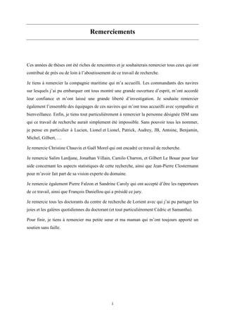 i
Remerciements
Ces années de thèses ont été riches de rencontres et je souhaiterais remercier tous ceux qui ont
contribué de près ou de loin à l’aboutissement de ce travail de recherche.
Je tiens à remercier la compagnie maritime qui m’a accueilli. Les commandants des navires
sur lesquels j’ai pu embarquer ont tous montré une grande ouverture d’esprit, m’ont accordé
leur confiance et m’ont laissé une grande liberté d’investigation. Je souhaite remercier
également l’ensemble des équipages de ces navires qui m’ont tous accueilli avec sympathie et
bienveillance. Enfin, je tiens tout particulièrement à remercier la personne désignée ISM sans
qui ce travail de recherche aurait simplement été impossible. Sans pouvoir tous les nommer,
je pense en particulier à Lucien, Lionel et Lionel, Patrick, Audrey, JB, Antoine, Benjamin,
Michel, Gilbert, …
Je remercie Christine Chauvin et Gaël Morel qui ont encadré ce travail de recherche.
Je remercie Salim Lardjane, Jonathan Villain, Camilo Charron, et Gilbert Le Bouar pour leur
aide concernant les aspects statistiques de cette recherche, ainsi que Jean-Pierre Clostermann
pour m’avoir fait part de sa vision experte du domaine.
Je remercie également Pierre Falzon et Sandrine Caroly qui ont accepté d’être les rapporteurs
de ce travail, ainsi que François Daniellou qui a présidé ce jury.
Je remercie tous les doctorants du centre de recherche de Lorient avec qui j’ai pu partager les
joies et les galères quotidiennes du doctorant (et tout particulièrement Cédric et Samantha).
Pour finir, je tiens à remercier ma petite sœur et ma maman qui m’ont toujours apporté un
soutien sans faille.
 