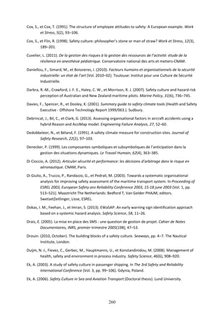260
Cox, S., et Cox, T. (1991). The structure of employee attitudes to safety: A European example. Work
et Stress, 5(2), 93–106.
Cox, S., et Flin, R. (1998). Safety culture: philosopher’s stone or man of straw? Work et Stress, 12(3),
189–201.
Cuvelier, L. (2011). De la gestion des risques à la gestion des ressources de l’activité: étude de la
résilience en anesthésie pédiatrique. Conservatoire national des arts et metiers-CNAM.
Daniellou, F., Simard, M., et Boissieres, I. (2010). Facteurs humains et organisationnels de la sécurité
industrielle: un état de l’art (Vol. 2010–02). Toulouse: Institut pour une Culture de Sécurité
Industrielle.
Darbra, R.-M., Crawford, J. F. E., Haley, C. W., et Morrison, R. J. (2007). Safety culture and hazard risk
perception of Australian and New Zealand maritime pilots. Marine Policy, 31(6), 736–745.
Davies, F., Spencer, R., et Dooley, K. (2001). Summary guide to safety climate tools (Health and Safety
Executive - Offshore Technology Report 1999/063.). Sudbury.
Debrincat, J., Bil, C., et Clark, G. (2013). Assessing organisational factors in aircraft accidents using a
hybrid Reason and AcciMap model. Engineering Failure Analysis, 27, 52–60.
Dedobbeleer, N., et Béland, F. (1991). A safety climate measure for construction sites. Journal of
Safety Research, 22(2), 97–103.
Denecker, P. (1999). Les composantes symboliques et subsymboliques de l’anticipation dans la
gestion des situations dynamiques. Le Travail Humain, 62(4), 363–385.
Di Cioccio, A. (2012). Articuler sécurité et performance: les décisions d’arbitrage dans le risque en
aéronautique. CNAM, Paris.
Di Giulio, A., Trucco, P., Randazzo, G., et Pedrali, M. (2003). Towards a systematic organisational
analysis for improving safety assessment of the maritime transport system. In Proceeding of
ESREL 2003, European Safety ans Reliability Conference 2003, 15-18 june 2003 (Vol. 1, pp.
513–521). Maastricht The Netherlands: Bedford T, Van Gelder PHAJM, editors.
SwetsetZeitlinger, Lisse, ESREL.
Dokas, I. M., Feehan, J., et Imran, S. (2013). EWaSAP: An early warning sign identification approach
based on a systemic hazard analysis. Safety Science, 58, 11–26.
Drais, E. (2005). La mise en place des SMS : une question de gestion de projet. Cahier de Notes
Documentaires, INRS, premier trimestre 2005(198), 47–53.
Drouin. (2010, October). The building blocks of a safety culture. Seaways, pp. 4–7. The Nautical
Institute, London.
Duijm, N. J., Fievez, C., Gerbec, M., Hauptmanns, U., et Konstandinidou, M. (2008). Management of
health, safety and environment in process industry. Safety Science, 46(6), 908–920.
Ek, A. (2003). A study of safety culture in passenger shipping. In The 3rd Safety and Reliability
International Conference (Vol. 3, pp. 99–106). Gdynia, Poland.
Ek, A. (2006). Safety Culture in Sea and Aviation Transport (Doctoral thesis). Lund University.
 
