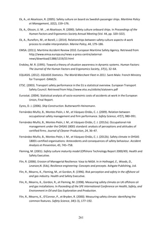 261
Ek, A., et Akselsson, R. (2005). Safety culture on board six Swedish passenger ships. Maritime Policy
et Management, 32(2), 159–176.
Ek, A., Olsson, U. M. ., et Akselsson, R. (2000). Safety culture onboard ships. In Proceedings of the
Human Factors and Ergonomics Society Annual Meeting (Vol. 44, pp. 320–322).
Ek, A., Runefors, M., et Borell, J. (2014). Relationships between safety culture aspects–A work
process to enable interpretation. Marine Policy, 44, 179–186.
EMSA. (2011). Maritime Accident Review 2010. European Maritime Safety Agency. Retrieved from
http://www.emsa.europa.eu/news-a-press-centre/external-
news/download/1388/1219/23.html
Endsley, M. R. (1995). Toward a theory of situation awareness in dynamic systems. Human Factors:
The Journal of the Human Factors and Ergonomics Society, 37(1), 32–64.
EQUASIS. (2012). EQUASIS Statistics. The World Merchant Fleet in 2011. Saint-Malo: French Ministry
for Transport -DAM/SI.
ETSC. (2003). Transport safety performance in the EU a statistical overview. European Transport
Safety Council. Retrieved from http://www.etsc.eu/oldsite/statoverv.pdf
Eurostat. (2004). Statistical analysis of socio-economic costs of accidents at work in the European
Union, Final Report.
Eyres, D. J. (2006). Ship Construction. Butterworth-Heinemann.
Fernández-Muñiz, B., Montes-Peón, J. M., et Vázquez-Ordás, C. J. (2009). Relation between
occupational safety management and firm performance. Safety Science, 47(7), 980–991.
Fernández-Muñiz, B., Montes-Peón, J. M., et Vázquez-Ordás, C. J. (2012a). Occupational risk
management under the OHSAS 18001 standard: analysis of perceptions and attitudes of
certified firms. Journal of Cleaner Production, 24, 36–47.
Fernández-Muñiz, B., Montes-Peón, J. M., et Vázquez-Ordás, C. J. (2012b). Safety climate in OHSAS
18001-certified organisations: Antecedents and consequences of safety behaviour. Accident
Analysis et Prevention, 45, 745–758.
Fleming, M. (2001). Safety culture maturity model (Offshore Technology Report 2000/49). Health and
Safety Executive.
Flin, R. (2006). Erosion of Managerial Resilience: Vasa to NASA. In in Hollnagel, E., Woods, D.,
Leveson,N. (Eds), Resilience engineering: Concepts and precepts. Ashgate Publishing, Ltd.
Flin, R., Mearns, K., Fleming, M., et Gordon, R. (1996). Risk perception and safety in the offshore oil
and gas industry. Health and Safety Executive.
Flin, R., Mearns, K., Gordon, R., et Fleming, M. (1998). Measuring safety climate on UK offshore oil
and gas installations. In Poceeding of the SPE International Conference on Health, Safety, and
Environment in Oil and Gas Exploration and Production.
Flin, R., Mearns, K., O’Connor, P., et Bryden, R. (2000). Measuring safety climate: identifying the
common features. Safety Science, 34(1-3), 177–192.
 