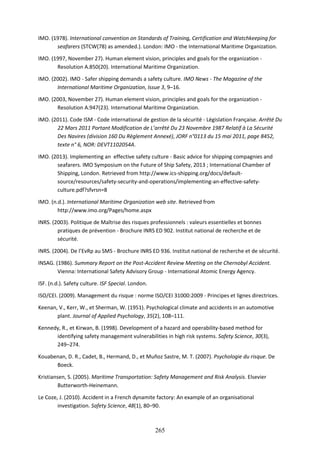 265
IMO. (1978). International convention on Standards of Training, Certification and Watchkeeping for
seafarers (STCW(78) as amended.). London: IMO - the International Maritime Organization.
IMO. (1997, November 27). Human element vision, principles and goals for the organization -
Resolution A.850(20). International Maritime Organization.
IMO. (2002). IMO - Safer shipping demands a safety culture. IMO News - The Magazine of the
International Maritime Organization, Issue 3, 9–16.
IMO. (2003, November 27). Human element vision, principles and goals for the organization -
Resolution A.947(23). International Maritime Organization.
IMO. (2011). Code ISM - Code international de gestion de la sécurité - Législation Française. Arrêté Du
22 Mars 2011 Portant Modification de L’arrêté Du 23 Novembre 1987 Relatif à La Sécurité
Des Navires (division 160 Du Règlement Annexé), JORF n°0113 du 15 mai 2011, page 8452,
texte n° 6, NOR: DEVT1102054A.
IMO. (2013). Implementing an effective safety culture - Basic advice for shipping compagnies and
seafarers. IMO Symposium on the Future of Ship Safety, 2013 ; International Chamber of
Shipping, London. Retrieved from http://www.ics-shipping.org/docs/default-
source/resources/safety-security-and-operations/implementing-an-effective-safety-
culture.pdf?sfvrsn=8
IMO. (n.d.). International Maritime Organization web site. Retrieved from
http://www.imo.org/Pages/home.aspx
INRS. (2003). Politique de Maîtrise des risques professionnels : valeurs essentielles et bonnes
pratiques de prévention - Brochure INRS ED 902. Institut national de recherche et de
sécurité.
INRS. (2004). De l’EvRp au SMS - Brochure INRS ED 936. Institut national de recherche et de sécurité.
INSAG. (1986). Summary Report on the Post-Accident Review Meeting on the Chernobyl Accident.
Vienna: International Safety Advisory Group - International Atomic Energy Agency.
ISF. (n.d.). Safety culture. ISF Special. London.
ISO/CEI. (2009). Management du risque : norme ISO/CEI 31000:2009 - Principes et lignes directrices.
Keenan, V., Kerr, W., et Sherman, W. (1951). Psychological climate and accidents in an automotive
plant. Journal of Applied Psychology, 35(2), 108–111.
Kennedy, R., et Kirwan, B. (1998). Development of a hazard and operability-based method for
identifying safety management vulnerabilities in high risk systems. Safety Science, 30(3),
249–274.
Kouabenan, D. R., Cadet, B., Hermand, D., et Muñoz Sastre, M. T. (2007). Psychologie du risque. De
Boeck.
Kristiansen, S. (2005). Maritime Transportation: Safety Management and Risk Analysis. Elsevier
Butterworth-Heinemann.
Le Coze, J. (2010). Accident in a French dynamite factory: An example of an organisational
investigation. Safety Science, 48(1), 80–90.
 