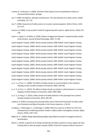 266
Le Roux, B., et Rouanet, H. (2004). Geometric data analysis: from correspondence analysis to
structured data analysis. Springer.
Lee, T. (1996). Perceptions, attitudes and behaviour: The vital elements of a safety culture. Health
and Safety, 10, 1–15.
Lee, T. (1998). Assessment of safety culture at a nuclear reprocessing plant. Work et Stress, 12(3),
217–237.
Leveson, N. (2004). A new accident model for engineering safer systems. Safety Science, 42(4), 237–
270.
Lewin, K., Lippitt, R., et White, R. (1939). Patterns of aggressive behavior in experimentally created
social climates. Journal of Social Psychology, 10(2), 71–299.
Lloyd’s Register Fairplay. (1999). World casualty statistics 1998. Redhill: Lloyd’s Register Fairplay.
Lloyd’s Register Fairplay. (2000). World casualty statistics 1999. Redhill: Lloyd’s Register Fairplay.
Lloyd’s Register Fairplay. (2001). World casualty statistics 2000. Redhill: Lloyd’s Register Fairplay.
Lloyd’s Register Fairplay. (2002). World casualty statistics 2001. Redhill: Lloyd’s Register Fairplay.
Lloyd’s Register Fairplay. (2003). World casualty statistics 2002. Redhill: Lloyd’s Register Fairplay.
Lloyd’s Register Fairplay. (2004). World casualty statistics 2003. Redhill: Lloyd’s Register Fairplay.
Lloyd’s Register Fairplay. (2005). World casualty statistics 2004. Redhill: Lloyd’s Register Fairplay.
Lloyd’s Register Fairplay. (2006). World casualty statistics 2005. Redhill: Lloyd’s Register Fairplay.
Lloyd’s Register Fairplay. (2007). World casualty statistics 2006. Redhill: Lloyd’s Register Fairplay.
Lloyd’s Register Fairplay. (2008). World casualty statistics 2007. Redhill: Lloyd’s Register Fairplay.
Lloyd’s Register Fairplay. (2009). World casualty statistics 2008. Redhill: Lloyd’s Register Fairplay.
Lu, C. S., et Tsai, C. L. (2008). The effects of safety climate on vessel accidents in the container
shipping context. Accident Analysis et Prevention, 40(2), 594–601.
Lu, C. S., et Tsai, C. L. (2010). The effect of safety climate on seafarers’ safety behaviors in container
shipping. Accident Analysis et Prevention, 42(6), 1999–2006.
Lu, C. S., et Yang, C. S. (2011). Safety climate and safety behavior in the passenger ferry context.
Accident Analysis et Prevention, 43(1), 329–341.
Ludborzs, B. (1995). Surveying and assessing“safety culture”within the framework of safety audits.
Loss Prevention and Safety Promotion in the Process Industries, 1, 83–92.
Lundberg, J., Rollenhagen, C., et Hollnagel, E. (2009). What-You-Look-For-Is-What-You-Find–The
consequences of underlying accident models in eight accident investigation manuals. Safety
Science, 47(10), 1297–1311.
MAIB, M. A. I. (2004). Bridge Watchkeeping Safety Study (Marine Accident Investigation Branch.).
Southampton.
Martin, C. (2013). La gestion de la charge mentale des contrôleurs aériens en-route: apports de l’eye-
tracking dans le cadre du projet européen SESAR. Université Toulouse le Mirail-Toulouse II.
 