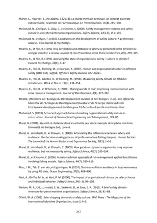 267
Martin, C., Hourlier, S., et Cegarra, J. (2013). La charge mentale de travail: un concept qui reste
indispensable, l’exemple de l’aéronautique. Le Travail Humain, 76(4), 285–308.
McDonald, N., Corrigan, S., Daly, C., et Cromie, S. (2000). Safety management systems and safety
culture in aircraft maintenance organisations. Safety Science, 34(1-3), 151–176.
McDonald, N., et Ryan, F. (1992). Constraints on the development of safety culture: A preliminary
analysis. Irish Journal of Psychology.
Mearns, K., et Flin, R. (1995). Risk perception and attitudes to safety by personnel in the offshore oil
and gas industry: a review. Journal of Loss Prevention in the Process Industries, 8(5), 299–305.
Mearns, K., et Flin, R. (1999). Assessing the state of organizational safety—culture or climate?
Current Psychology, 18(1), 5–17.
Mearns, K., Flin, R., Fleming, M., et Gordon, R. (1997). Human and organisational factors in offshore
safety (OTH 543). Suffolk: Offshore Safety Division, HSE Books.
Mearns, K., Flin, R., Gordon, R., et Fleming, M. (1998). Measuring safety climate on offshore
installations. Work et Stress, 12(3), 238–254.
Mearns, K., Flin, R., et O’Connor, P. (2001). Sharing’worlds of risk’; improving communication with
crew resource management. Journal of Risk Research, 4(4), 377–392.
MEDDE, (Ministère de l’Ecologie du Développement Durable et de l’Energie). (n.d.). Site officiel du
Ministère de l’Ecologie du Développement Durable et de l’Energie. Retrieved from
http://www.developpement-durable.gouv.fr/-Securite-et-surete-maritimes-.html
Mohamed, S. (2003). Scorecard approach to benchmarking organizational safety culture in
construction. Journal of Construction Engineering and Management, 129, 80.
Morel, G. (2007). Sécurité et résilience dans les activités peu sûres: exemple de la pêche maritime.
Université de Bretagne Sud, Lorient.
Morel, G., Amalberti, R., et Chauvin, C. (2008). Articulating the differences between safety and
resilience: the decision-making process of professional sea-fishing skippers. Human Factors:
The Journal of the Human Factors and Ergonomics Society, 50(1), 1–16.
Morel, G., Amalberti, R., et Chauvin, C. (2009). How good micro/macro ergonomics may improve
resilience, but not necessarily safety. Safety Science, 47(2), 285–294.
Morel, G., et Chauvin, C. (2006). A socio-technical approach of risk management applied to collisions
involving fishing vessels. Safety Science, 44(7), 599–619.
Mou, J. M., Tak, C. van der, et Ligteringen, H. (2010). Study on collision avoidance in busy waterways
by using AIS data. Ocean Engineering, 37(5), 483–490.
Neal, A., Griffin, M. A., et Hart, P. M. (2000). The impact of organizational climate on safety climate
and individual behavior. Safety Science, 34(1-3), 99–109.
Nielsen, M. B., Eid, J., Hystad, S. W., Sætrevik, B., et Saus, E.-R. (2013). A brief safety climate
inventory for petro-maritime organizations. Safety Science, 58, 81–88.
O’Neil, W. A. (2002). Safer shipping demands a safety culture. IMO News - The Magazine of the
International Maritime Organization, Issue 3, 4–5.
 