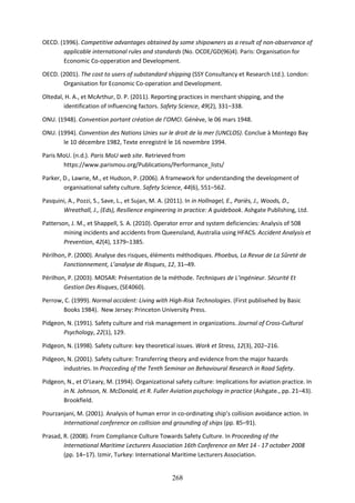 268
OECD. (1996). Competitive advantages obtained by some shipowners as a result of non-observance of
applicable international rules and standards (No. OCDE/GD(96)4). Paris: Organisation for
Economic Co-opperation and Development.
OECD. (2001). The cost to users of substandard shipping (SSY Consultancy et Research Ltd.). London:
Organisation for Economic Co-operation and Development.
Oltedal, H. A., et McArthur, D. P. (2011). Reporting practices in merchant shipping, and the
identification of influencing factors. Safety Science, 49(2), 331–338.
ONU. (1948). Convention portant création de l’OMCI. Génève, le 06 mars 1948.
ONU. (1994). Convention des Nations Unies sur le droit de la mer (UNCLOS). Conclue à Montego Bay
le 10 décembre 1982, Texte enregistré le 16 novembre 1994.
Paris MoU. (n.d.). Paris MoU web site. Retrieved from
https://www.parismou.org/Publications/Performance_lists/
Parker, D., Lawrie, M., et Hudson, P. (2006). A framework for understanding the development of
organisational safety culture. Safety Science, 44(6), 551–562.
Pasquini, A., Pozzi, S., Save, L., et Sujan, M. A. (2011). In in Hollnagel, E., Pariès, J., Woods, D.,
Wreathall, J., (Eds), Resilience engineering in practice: A guidebook. Ashgate Publishing, Ltd.
Patterson, J. M., et Shappell, S. A. (2010). Operator error and system deficiencies: Analysis of 508
mining incidents and accidents from Queensland, Australia using HFACS. Accident Analysis et
Prevention, 42(4), 1379–1385.
Périlhon, P. (2000). Analyse des risques, éléments méthodiques. Phoebus, La Revue de La Sûreté de
Fonctionnement, L’analyse de Risques, 12, 31–49.
Périlhon, P. (2003). MOSAR: Présentation de la méthode. Techniques de L’ingénieur. Sécurité Et
Gestion Des Risques, (SE4060).
Perrow, C. (1999). Normal accident: Living with High-Risk Technologies. (First publisehed by Basic
Books 1984). New Jersey: Princeton University Press.
Pidgeon, N. (1991). Safety culture and risk management in organizations. Journal of Cross-Cultural
Psychology, 22(1), 129.
Pidgeon, N. (1998). Safety culture: key theoretical issues. Work et Stress, 12(3), 202–216.
Pidgeon, N. (2001). Safety culture: Transferring theory and evidence from the major hazards
industries. In Procceding of the Tenth Seminar on Behavioural Research in Road Safety.
Pidgeon, N., et O’Leary, M. (1994). Organizational safety culture: Implications for aviation practice. In
in N. Johnson, N. McDonald, et R. Fuller Aviation psychology in practice (Ashgate., pp. 21–43).
Brookfield.
Pourzanjani, M. (2001). Analysis of human error in co-ordinating ship’s collision avoidance action. In
International conference on collision and grounding of ships (pp. 85–91).
Prasad, R. (2008). From Compliance Culture Towards Safety Culture. In Proceeding of the
International Maritime Lecturers Association 16th Conference on Met 14 - 17 october 2008
(pp. 14–17). Izmir, Turkey: International Maritime Lecturers Association.
 