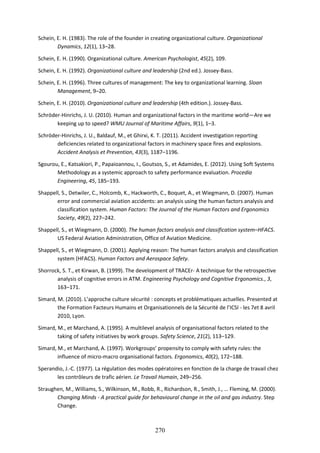 270
Schein, E. H. (1983). The role of the founder in creating organizational culture. Organizational
Dynamics, 12(1), 13–28.
Schein, E. H. (1990). Organizational culture. American Psychologist, 45(2), 109.
Schein, E. H. (1992). Organizational culture and leadership (2nd ed.). Jossey-Bass.
Schein, E. H. (1996). Three cultures of management: The key to organizational learning. Sloan
Management, 9–20.
Schein, E. H. (2010). Organizational culture and leadership (4th edition.). Jossey-Bass.
Schröder-Hinrichs, J. U. (2010). Human and organizational factors in the maritime world—Are we
keeping up to speed? WMU Journal of Maritime Affairs, 9(1), 1–3.
Schröder-Hinrichs, J. U., Baldauf, M., et Ghirxi, K. T. (2011). Accident investigation reporting
deficiencies related to organizational factors in machinery space fires and explosions.
Accident Analysis et Prevention, 43(3), 1187–1196.
Sgourou, E., Katsakiori, P., Papaioannou, I., Goutsos, S., et Adamides, E. (2012). Using Soft Systems
Methodology as a systemic approach to safety performance evaluation. Procedia
Engineering, 45, 185–193.
Shappell, S., Detwiler, C., Holcomb, K., Hackworth, C., Boquet, A., et Wiegmann, D. (2007). Human
error and commercial aviation accidents: an analysis using the human factors analysis and
classification system. Human Factors: The Journal of the Human Factors and Ergonomics
Society, 49(2), 227–242.
Shappell, S., et Wiegmann, D. (2000). The human factors analysis and classification system–HFACS.
US Federal Aviation Administration, Office of Aviation Medicine.
Shappell, S., et Wiegmann, D. (2001). Applying reason: The human factors analysis and classification
system (HFACS). Human Factors and Aerospace Safety.
Shorrock, S. T., et Kirwan, B. (1999). The development of TRACEr- A technique for the retrospective
analysis of cognitive errors in ATM. Engineering Psychology and Cognitive Ergonomics., 3,
163–171.
Simard, M. (2010). L’approche culture sécurité : concepts et problématiques actuelles. Presented at
the Formation Facteurs Humains et Organisationnels de la Sécurité de l’ICSI - les 7et 8 avril
2010, Lyon.
Simard, M., et Marchand, A. (1995). A multilevel analysis of organisational factors related to the
taking of safety initiatives by work groups. Safety Science, 21(2), 113–129.
Simard, M., et Marchand, A. (1997). Workgroups’ propensity to comply with safety rules: the
influence of micro-macro organisational factors. Ergonomics, 40(2), 172–188.
Sperandio, J.-C. (1977). La régulation des modes opératoires en fonction de la charge de travail chez
les contrôleurs de trafic aérien. Le Travail Humain, 249–256.
Straughen, M., Williams, S., Wilkinson, M., Robb, R., Richardson, R., Smith, J., … Fleming, M. (2000).
Changing Minds - A practical guide for behavioural change in the oil and gas industry. Step
Change.
 