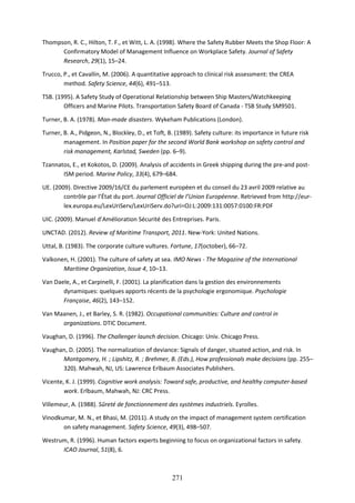 271
Thompson, R. C., Hilton, T. F., et Witt, L. A. (1998). Where the Safety Rubber Meets the Shop Floor: A
Confirmatory Model of Management Influence on Workplace Safety. Journal of Safety
Research, 29(1), 15–24.
Trucco, P., et Cavallin, M. (2006). A quantitative approach to clinical risk assessment: the CREA
method. Safety Science, 44(6), 491–513.
TSB. (1995). A Safety Study of Operational Relationship between Ship Masters/Watchkeeping
Officers and Marine Pilots. Transportation Safety Board of Canada - TSB Study SM9501.
Turner, B. A. (1978). Man-made disasters. Wykeham Publications (London).
Turner, B. A., Pidgeon, N., Blockley, D., et Toft, B. (1989). Safety culture: its importance in future risk
management. In Position paper for the second World Bank workshop on safety control and
risk management, Karlstad, Sweden (pp. 6–9).
Tzannatos, E., et Kokotos, D. (2009). Analysis of accidents in Greek shipping during the pre-and post-
ISM period. Marine Policy, 33(4), 679–684.
UE. (2009). Directive 2009/16/CE du parlement européen et du conseil du 23 avril 2009 relative au
contrôle par l’État du port. Journal Officiel de l’Union Européenne. Retrieved from http://eur-
lex.europa.eu/LexUriServ/LexUriServ.do?uri=OJ:L:2009:131:0057:0100:FR:PDF
UIC. (2009). Manuel d’Amélioration Sécurité des Entreprises. Paris.
UNCTAD. (2012). Review of Maritime Transport, 2011. New-York: United Nations.
Uttal, B. (1983). The corporate culture vultures. Fortune, 17(october), 66–72.
Valkonen, H. (2001). The culture of safety at sea. IMO News - The Magazine of the International
Maritime Organization, Issue 4, 10–13.
Van Daele, A., et Carpinelli, F. (2001). La planification dans la gestion des environnements
dynamiques: quelques apports récents de la psychologie ergonomique. Psychologie
Française, 46(2), 143–152.
Van Maanen, J., et Barley, S. R. (1982). Occupational communities: Culture and control in
organizations. DTIC Document.
Vaughan, D. (1996). The Challenger launch decision. Chicago: Univ. Chicago Press.
Vaughan, D. (2005). The normalization of deviance: Signals of danger, situated action, and risk. In
Montgomery, H. ; Lipshitz, R. ; Brehmer, B. (Eds.), How professionals make decisions (pp. 255–
320). Mahwah, NJ, US: Lawrence Erlbaum Associates Publishers.
Vicente, K. J. (1999). Cognitive work analysis: Toward safe, productive, and healthy computer-based
work. Erlbaum, Mahwah, NJ: CRC Press.
Villemeur, A. (1988). Sûreté de fonctionnement des systèmes industriels. Eyrolles.
Vinodkumar, M. N., et Bhasi, M. (2011). A study on the impact of management system certification
on safety management. Safety Science, 49(3), 498–507.
Westrum, R. (1996). Human factors experts beginning to focus on organizational factors in safety.
ICAO Journal, 51(8), 6.
 