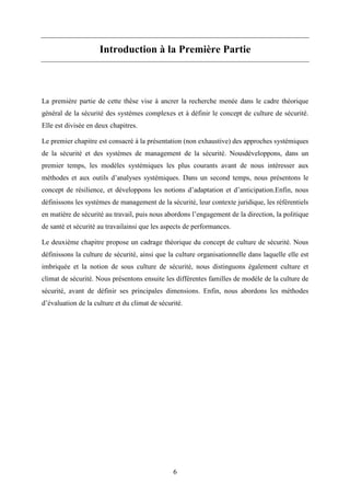 6
Introduction à la Première Partie
La première partie de cette thèse vise à ancrer la recherche menée dans le cadre théorique
général de la sécurité des systèmes complexes et à définir le concept de culture de sécurité.
Elle est divisée en deux chapitres.
Le premier chapitre est consacré à la présentation (non exhaustive) des approches systémiques
de la sécurité et des systèmes de management de la sécurité. Nousdéveloppons, dans un
premier temps, les modèles systémiques les plus courants avant de nous intéresser aux
méthodes et aux outils d’analyses systémiques. Dans un second temps, nous présentons le
concept de résilience, et développons les notions d’adaptation et d’anticipation.Enfin, nous
définissons les systèmes de management de la sécurité, leur contexte juridique, les référentiels
en matière de sécurité au travail, puis nous abordons l’engagement de la direction, la politique
de santé et sécurité au travailainsi que les aspects de performances.
Le deuxième chapitre propose un cadrage théorique du concept de culture de sécurité. Nous
définissons la culture de sécurité, ainsi que la culture organisationnelle dans laquelle elle est
imbriquée et la notion de sous culture de sécurité, nous distinguons également culture et
climat de sécurité. Nous présentons ensuite les différentes familles de modèle de la culture de
sécurité, avant de définir ses principales dimensions. Enfin, nous abordons les méthodes
d’évaluation de la culture et du climat de sécurité.
 