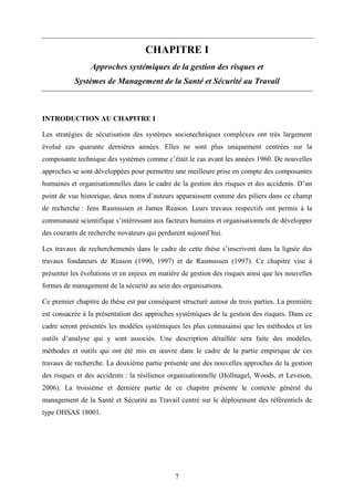 7
CHAPITRE I
Approches systémiques de la gestion des risques et
Systèmes de Management de la Santé et Sécurité au Travail
INTRODUCTION AU CHAPITRE I
Les stratégies de sécurisation des systèmes sociotechniques complexes ont très largement
évolué ces quarante dernières années. Elles ne sont plus uniquement centrées sur la
composante technique des systèmes comme c’était le cas avant les années 1960. De nouvelles
approches se sont développées pour permettre une meilleure prise en compte des composantes
humaines et organisationnelles dans le cadre de la gestion des risques et des accidents. D’un
point de vue historique, deux noms d’auteurs apparaissent comme des piliers dans ce champ
de recherche : Jens Rasmussen et James Reason. Leurs travaux respectifs ont permis à la
communauté scientifique s’intéressant aux facteurs humains et organisationnels de développer
des courants de recherche novateurs qui perdurent aujourd’hui.
Les travaux de recherchemenés dans le cadre de cette thèse s’inscrivent dans la lignée des
travaux fondateurs de Reason (1990, 1997) et de Rasmussen (1997). Ce chapitre vise à
présenter les évolutions et en enjeux en matière de gestion des risques ainsi que les nouvelles
formes de management de la sécurité au sein des organisations.
Ce premier chapitre de thèse est par conséquent structuré autour de trois parties. La première
est consacrée à la présentation des approches systémiques de la gestion des risques. Dans ce
cadre seront présentés les modèles systémiques les plus connusainsi que les méthodes et les
outils d’analyse qui y sont associés. Une description détaillée sera faite des modèles,
méthodes et outils qui ont été mis en œuvre dans le cadre de la partie empirique de ces
travaux de recherche. La deuxième partie présente une des nouvelles approches de la gestion
des risques et des accidents : la résilience organisationnelle (Hollnagel, Woods, et Leveson,
2006). La troisième et dernière partie de ce chapitre présente le contexte général du
management de la Santé et Sécurité au Travail centré sur le déploiement des référentiels de
type OHSAS 18001.
 