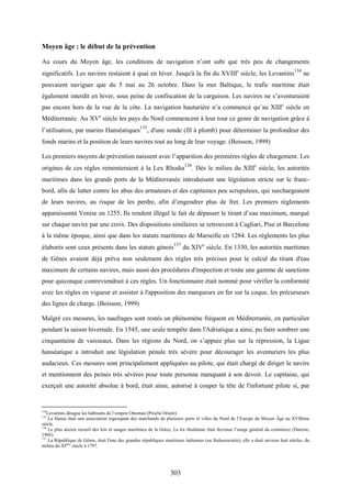 303
Moyen âge : le début de la prévention
Au cours du Moyen âge, les conditions de navigation n’ont subi que très peu de changements
significatifs. Les navires restaient à quai en hiver. Jusqu'à la fin du XVIIIe
siècle, les Levantins
134
ne
pouvaient naviguer que du 5 mai au 26 octobre. Dans la mer Baltique, le trafic maritime était
également interdit en hiver, sous peine de confiscation de la cargaison. Les navires ne s’aventuraient
pas encore hors de la vue de la côte. La navigation hauturière n’a commencé qu’au XIIIe
siècle en
Méditerranée. Au XVe
siècle les pays du Nord commencent à leur tour ce genre de navigation grâce à
l’utilisation, par marins Hanséatiques135
, d'une sonde (fil à plomb) pour déterminer la profondeur des
fonds marins et la position de leurs navires tout au long de leur voyage. (Boisson, 1999)
Les premiers moyens de prévention naissent avec l’apparition des premières règles de chargement. Les
origines de ces règles remonteraient à la Lex Rhodia
136
. Dès le milieu du XIIIe
siècle, les autorités
maritimes dans les grands ports de la Méditerranée introduisent une législation stricte sur le franc-
bord, afin de lutter contre les abus des armateurs et des capitaines peu scrupuleux, qui surchargeaient
de leurs navires, au risque de les perdre, afin d’engendrer plus de fret. Les premiers règlements
apparaissentà Venise en 1255. Ils rendent illégal le fait de dépasser le tirant d’eau maximum, marqué
sur chaque navire par une croix. Des dispositions similaires se retrouvent à Cagliari, Pise et Barcelone
à la même époque, ainsi que dans les statuts maritimes de Marseille en 1284. Les règlements les plus
élaborés sont ceux présents dans les statuts génois137
du XIVe
siècle. En 1330, les autorités maritimes
de Gênes avaient déjà prévu non seulement des règles très précises pour le calcul du tirant d'eau
maximum de certains navires, mais aussi des procédures d'inspection et toute une gamme de sanctions
pour quiconque contreviendrait à ces règles. Un fonctionnaire était nommé pour vérifier la conformité
avec les règles en vigueur et assister à l'apposition des marqueurs en fer sur la coque, les précurseurs
des lignes de charge. (Boisson, 1999)
Malgré ces mesures, les naufrages sont restés un phénomène fréquent en Méditerranée, en particulier
pendant la saison hivernale. En 1545, une seule tempête dans l'Adriatique a ainsi, pu faire sombrer une
cinquantaine de vaisseaux. Dans les régions du Nord, on s’appuie plus sur la répression, la Ligue
hanséatique a introduit une législation pénale très sévère pour décourager les aventuriers les plus
audacieux. Ces mesures sont principalement appliquées au pilote, qui était chargé de diriger le navire
et mentionnent des peines très sévères pour toute personne manquant à son devoir. Le capitaine, qui
exerçait une autorité absolue à bord, était ainsi, autorisé à couper la tête de l'infortuné pilote si, par
134
Levantins désigne les habitants de l’empire Ottoman (Proche Orient).
135
La Hanse était une association regroupant des marchands de plusieurs ports et villes du Nord de l’Europe du Moyen Âge au XVIIème
siècle.
136
Le plus ancien recueil des lois et usages maritimes de la Grèce, La loi rhodienne était devenue l’usage général du commerce (Dareste,
1905).
137
La République de Gênes, était l'une des grandes républiques maritimes italiennes (ou thalassocratie), elle a duré environ huit siècles, du
milieu du XIème
siècle à 1797.
 
