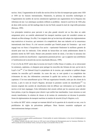 305
navires. Ainsi, l’augmentation de la taille des navires divise les frais de transport par quatre entre 1820
et 1850 sur les liaisons internationales. Néanmoins, la présence de nouvelles technologies et
l’augmentation du nombre de navires entraîneront également une augmentation de la fréquence des
infortunes de mer. Les statistiques accidents reflètent ce problème : durant le seul hiver de 1820, plus
de deux mille navires ont fait naufrage dans la mer du Nord, causant la mort de vingt mille personnes
(Boisson, 1999).
Les principales tentatives pour parvenir à une plus grande sécurité ont eu lieu dans un cadre
uniquement privé, un contrôle administratif du transport maritime ayant été considéré comme un
obstacle au libre-échange. En effet, l’on craignait alors qu’un état trop zélé adopte des réglementations
trop restrictives et invasives, qui nuiraient à la compétitivité, dans une industrie où la concurrence
internationale était féroce. Il a été souvent considéré que l'intérêt propre de l'armateur - qui avait
engagé tous ses biens à l'acquisition d’un navire - représentait finalement la meilleure garantie de
sécurité pour tous les intéressés. Cette attitude de laissez-faire est restée prédominante durant la
première moitié du XIXe
siècle. Durant cette première moitié de siècle, c’est donc la naissance des
premières sociétés de classification - organisations purement privées - qui va apporter une contribution
à l’amélioration de la sécurité des navires marchands (Boisson, 1999).
C’est à la fin du XVIIe
siècle dans la taverne de Lloyd’s Coffee House à Londres, où se retrouvaient
les armateurs, capitaines, et chargeurs pour partager les nouvelles des fortunes de mer, qu’est née la
Loyd’s List138
. C’est Edward Lloyd le propriétaire de la taverne, qui compilait et publiait chaque
semaine les nouvelles qu’il entendait. Au cours des ans, se sont ajoutés à sa compilation des
événements de mer, des informations concernant la qualité des navires et les compétences des
capitaines. C’est tout naturellement qu’en 1760 une organisation formelle, créée par des clients de la
taverne, a pris le nom de Lloyd’s Register, devenant la première société de classification139
. La
mission originale des sociétés de classification était de diffuser une information sur la qualité des
navires et de leurs équipages. Cette information était ensuite utilisée par les assureurs pour calculer
leurs primes, et par les chargeurs pour choisir à qui confier leur marchandise. Leurs missions se sont
ensuite transformées, la création de classes et de normes de construction est devenue la première
forme de réglementation du transport maritime en matière de sécurité (Lloyd’s Register, n.d.).
Le milieu du XIXe
siècle a marqué un tournant décisif sur la question de la sécurité en mer, avec la
prolifération de règles de préventions publiques. Deux facteurs essentiels expliquent cet
interventionnisme étatique croissant :
138
La Lloyd’s List est toujours publiée quotidiennement. D’abord publiée de manière hebdomadaire, la liste devient bi-hebdomadaire en
1735 et quotidienne en 1837.
139
Le Bureau Veritasfut créé plus tard à Anvers en 1828 sous le nom de Bureau des Renseignements pour les Assurances Maritimes. En
1829 la société pris le nom de Bureau Veritas, avant que son siège ne soit transféré à Paris en 1833.
 
