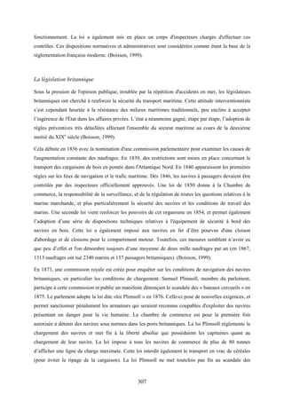 307
fonctionnement. La loi a également mis en place un corps d'inspecteurs chargés d'effectuer ces
contrôles. Ces dispositions normatives et administratives sont considérées comme étant la base de la
réglementation française moderne. (Boisson, 1999).
La législation britannique
Sous la pression de l'opinion publique, troublée par la répétition d'accidents en mer, les législateurs
britanniques ont cherché à renforcer la sécurité du transport maritime. Cette attitude interventionniste
s’est cependant heurtée à la résistance des milieux maritimes traditionnels, peu enclins à accepter
l’ingérence de l'État dans les affaires privées. L’état a néanmoins gagné, étape par étape, l’adoption de
règles préventives très détaillées affectant l'ensemble du secteur maritime au cours de la deuxième
moitié du XIXe
siècle (Boisson, 1999).
Cela débute en 1836 avec la nomination d'une commission parlementaire pour examiner les causes de
l'augmentation constante des naufrages. En 1839, des restrictions sont mises en place concernant le
transport des cargaisons de bois en pontée dans l'Atlantique Nord. En 1840 apparaissent les premières
règles sur les feux de navigation et le trafic maritime. Dès 1846, les navires à passagers devaient être
contrôlés par des inspecteurs officiellement approuvés. Une loi de 1850 donne à la Chambre de
commerce, la responsabilité de la surveillance, et de la régulation de toutes les questions relatives à la
marine marchande, et plus particulièrement la sécurité des navires et les conditions de travail des
marins. Une seconde loi vient renforcer les pouvoirs de cet organisme en 1854, et permet également
l’adoption d’une série de dispositions techniques relatives à l'équipement de sécurité à bord des
navires en bois. Cette loi a également imposé aux navires en fer d’être pourvus d'une cloison
d'abordage et de cloisons pour le compartiment moteur. Toutefois, ces mesures semblent n’avoir eu
que peu d’effet et l'on dénombre toujours d’une moyenne de deux mille naufrages par an (en 1867,
1313 naufrages ont tué 2340 marins et 137 passagers britanniques). (Boisson, 1999).
En 1873, une commission royale est créée pour enquêter sur les conditions de navigation des navires
britanniques, en particulier les conditions de chargement. Samuel Plimsoll, membre du parlement,
participe à cette commission et publie un manifeste dénonçant le scandale des « bateaux cercueils » en
1875. Le parlement adopte la loi dite «loi Plimsoll » en 1876. Celle-ci pose de nouvelles exigences, et
permet sanctionner pénalement les armateurs qui seraient reconnus coupables d'exploiter des navires
présentant un danger pour la vie humaine. La chambre de commerce est pour la première fois
autorisée à détenir des navires sous normes dans les ports britanniques. La loi Plimsoll réglemente le
chargement des navires et met fin à la liberté absolue que possédaient les capitaines quant au
chargement de leur navire. La loi impose à tous les navires de commerce de plus de 80 tonnes
d’afficher une ligne de charge maximale. Cette loi interdit également le transport en vrac de céréales
(pour éviter le ripage de la cargaison). La loi Plimsoll ne met toutefois pas fin au scandale des
 