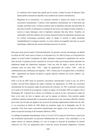 309
La confusion était d’autant plus grande que les navires visitant les ports de plusieurs États
étaient parfois contraints de répondre à des conditions de sécurité contradictoires.
- Régulation de la concurrence : Le commerce maritime a toujours été soumis à une forte
concurrence internationale. L’absence d'une législation internationale sur le franc-bord, par
exemple, permettait ainsi, à certains armateurs dont la législation nationale était plus lâche de
faire plus de profit, en pratiquant la surcharge de leur navire, par rapport d’autres armateurs, à
navires et trajets identiques, dont la législation nationale était plus ferme. Toutefois, les
catastrophes maritimes répétées ont convaincu progressivement les législateurs nationaux que
les rivalités économiques pourraient mettre en danger la sécurité et même discréditer
irrémédiablement le transport maritime. La seule solution envisageable était alors un accord
interétatique, établissant des normes minimales pour tous les navires.
Sans pour autant pouvoir parler d’internationalisation, les premiers accords interétatiques ont débuté
au milieu du XIXe
siècle entre la France et le Royaume-Uni. En 1848 la France et le Royaume-Uni
signent un accord actant l’acceptation de règles identiques concernant la signalisation des navires
(feux de nuit). Ce premier accord a rencontré un vif succès si bien, que d’autres nations maritimes ont
rapidement adopté des dispositions identiques. Toute une série de règles a ensuite été mise en
communs entre ces deux états : 1852 – règle de signalisation des voiliers ; 1856 - code de
communications par combinaison de drapeaux ; 1856 - normes pour la navigation dans le brouillard ;
1884 - signalisation des bateaux de pêche et signaux spéciaux attribués aux navires câbliers ; etc.
(Boisson, 1999).
Enfin à la fin du XIXe
siècle les premières conventions internationales voient le jour. En 1879 à
Londres, dix-neuf États adoptent des règles communes de signalisation. En 1880, une convention
internationale fixe les premières règles de prévention des collisions. En 1881, la première convention
sur la santé et la sécurité de la navigation à vapeur est signée. En novembre 1889, un congrès a lieu à
Washington DC. L'objectif de ce dernier est d’élaborer un code de la mer, concernant les règles de
barre et de route, les feux et signaux ainsi que les signaux de détresse. Cette première grande
conférence maritime internationale n’a pas permis de donner lieu à une convention officielle, toutefois
par la suite, tous les états ont adopté et mis en œuvre les principes réglementaires définis lors de celle-
ci. La convention de Berlin de 1906 définit les premières règles de la télégraphie sans fil. En
septembre 1910, deux autres conventions internationales sont signées, l’une au sujet des collisions,
l'autre au sujet du sauvetage et de l'assistance (Boisson, 1999).
Le naufrage du paquebot transatlantique Titanic le 14 avril 1912 au large de Terre-Neuve, estsuivi par
une accélération spectaculaire du processus d'établissement des normes. Cette catastrophe a eu un
impact énorme sur l'opinion publique, et a mis en exergue la nécessité de procédures de sécurité
collectives. En 1912, les équipements radio à bord des navires deviennent obligatoires. Certaines
 