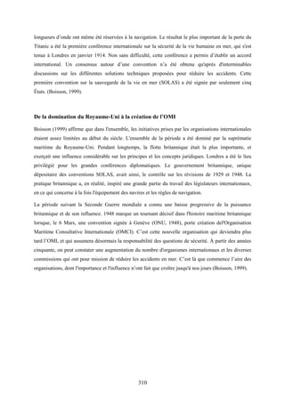 310
longueurs d’onde ont même été réservées à la navigation. Le résultat le plus important de la perte du
Titanic a été la première conférence internationale sur la sécurité de la vie humaine en mer, qui s'est
tenue à Londres en janvier 1914. Non sans difficulté, cette conférence a permis d’établir un accord
international. Un consensus autour d’une convention n’a été obtenu qu'après d'interminables
discussions sur les différentes solutions techniques proposées pour réduire les accidents. Cette
première convention sur la sauvegarde de la vie en mer (SOLAS) a été signée par seulement cinq
États. (Boisson, 1999).
De la domination du Royaume-Uni à la création de l’OMI
Boisson (1999) affirme que dans l'ensemble, les initiatives prises par les organisations internationales
étaient assez limitées au début du siècle. L'ensemble de la période a été dominé par la suprématie
maritime du Royaume-Uni. Pendant longtemps, la flotte britannique était la plus importante, et
exerçait une influence considérable sur les principes et les concepts juridiques. Londres a été le lieu
privilégié pour les grandes conférences diplomatiques. Le gouvernement britannique, unique
dépositaire des conventions SOLAS, avait ainsi, le contrôle sur les révisions de 1929 et 1948. La
pratique britannique a, en réalité, inspiré une grande partie du travail des législateurs internationaux,
en ce qui concerne à la fois l'équipement des navires et les règles de navigation.
La période suivant la Seconde Guerre mondiale a connu une baisse progressive de la puissance
britannique et de son influence. 1948 marque un tournant décisif dans l'histoire maritime britannique
lorsque, le 6 Mars, une convention signée à Genève (ONU, 1948), porte création del'Organisation
Maritime Consultative Internationale (OMCI). C’est cette nouvelle organisation qui deviendra plus
tard l’OMI, et qui assumera désormais la responsabilité des questions de sécurité. À partir des années
cinquante, on peut constater une augmentation du nombre d'organismes internationaux et les diverses
commissions qui ont pour mission de réduire les accidents en mer. C’est là que commence l’aire des
organisations, dont l'importance et l'influence n’ont fait que croître jusqu'à nos jours (Boisson, 1999).
 