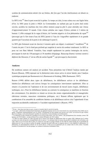 312
système de communication atteint vite ses limites, dès lors que l’un des interlocuteurs est absent ou
endormi.
Le HFE évite142
dans le port avant de le quitter. Le temps est clair, la mer calme avec une légère brise
d’Est. Le HFE passe la jetée à 18h24. Le Commandant, ne sachant pas que la porte était restée
ouverte, accéléra les machines des trois arbres moteurs jusqu’au plot 6, pour atteindre une vitesse
d’approximativement 18 nœuds. Cette vitesse entraîna une vague d’étrave estimée à 2 mètres de
hauteur. L’effet conjugué de la vague d’étrave, de l’assiette négative et d’un phénomène de squat
143
(provoqué par le fort tirant d’eau du HFE) permit à l’eau de s’engouffrer rapidement et en grande
quantité par l’ouverture de la porte et de submerger le pont G.
Le HFE gîta fortement avant de chavirer 4 minutes après son départ, à seulement 7 encablures
144
de
l’entrée du port. C’est le fond peu profond qui empêcha le navire de sombrer totalement. Le HFE se
posa sur son flanc bâbord. Toutefois, l'eau remplit rapidement les parties immergées du navire,
provoquant la mort de 150 passagers et 38 membres d'équipage. Beaucoup d'autres victimes eurent à
déplorer des blessures. C’est un effet de carène liquide145
, qui provoqua le chavirement.
Analyses
De nombreux auteurs ont analysé cet accident. Nous présentons tout d’abord l’analyse menée par
Reason (Reason, 1990) reposant sur la distinction entre erreur active et erreur latente, puis l’analyse
systémique proposée par Rasmussen et al. (Rasmussen et Svedung, 2000; Rasmussen, 1997).
Reason (1990) définit deux types de défaillances, les défaillances actives et les défaillances
latentes.Les défaillances sont actives lorsque les conséquences interviennent rapidement. Elles se
situent à la jonction de l’opérateur et de son environnement de travail (actes risqués, défaillances
techniques, etc.). Pour les défaillances latentes au contraire la conséquence se manifeste en fonction
des circonstances. Ces dernières se situent au niveau des strates organisationnelles et managériales
(décisions erronées, mauvaises orientations politiques, etc.). Reason affirme également que la
combinaison d’un ensemble de conditions latentes et de défaillances actives crée l’opportunité d’une
trajectoire accidentelle conduisant à « l’accident organisationnel » (Reason, 1997).
142
Eviter = faire demi-tour dans un port, ici pour ce remettre dans le sens de la marche.
143
Le squat = phénomène d'enfoncement dynamique qui apparaît lorsqu'un navire est en mouvement avec une profondeur d'eau faible sous la
quille, il augmente exponentiellement avec la vitesse. L'écoulement de l'eau entraîne une succion vers le bas. Les navires de type rouliers
(Ro-ro) ou barges y sont particulièrement sensibles du à leurforme. Il peut atteindre 1m d’enfoncement.
144
La définition la plus courante de l’encablure est un 10e de mille marin, soit 185,2 mètres ; elle peutégalement être entendue comme 100
brasses, soit 182,8 mètres ; ou dans la Royal Navy comme 608 pieds, soit 185,3 mètres.
145
L’effet de carène liquide est l’effet provoqué par la masse d’un liquide en déplacement dans un espace libre, déplaçant par la même
occasion son centre de gravité et déséquilibrant ainsi le navire. C’est pourquoi dans la mesure du possible les ballastes sont soit pleins, soit
vides. Dans le cas d’un navire Ro-ro (ferry ou cargo) de l’eau dans un garage entraîne un fort effet de carène liquide du à la possibilité de
déplacement de l’eau sur toute la surface du garage, entrainant des gîtes telles que la cargaison glisse et vient amplifier le phénomène. Ce
phénomène est particulièrement redouté sur un navire Ro-ro, si bien qu’il est également pris en compte dans la lutte contre l’incendie
(système d’évacuation de l’eau des garages, ou système d’extinction à brouillard d’eau).
 