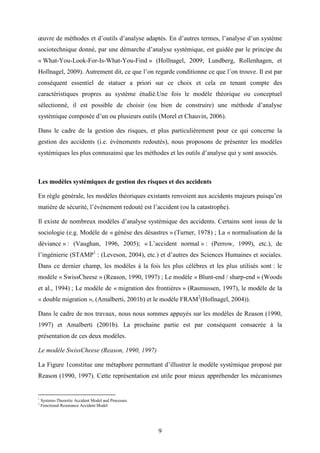 9
œuvre de méthodes et d’outils d’analyse adaptés. En d’autres termes, l’analyse d’un système
sociotechnique donné, par une démarche d’analyse systémique, est guidée par le principe du
« What-You-Look-For-Is-What-You-Find » (Hollnagel, 2009; Lundberg, Rollenhagen, et
Hollnagel, 2009). Autrement dit, ce que l’on regarde conditionne ce que l’on trouve. Il est par
conséquent essentiel de statuer a priori sur ce choix et cela en tenant compte des
caractéristiques propres au système étudié.Une fois le modèle théorique ou conceptuel
sélectionné, il est possible de choisir (ou bien de construire) une méthode d’analyse
systémique composée d’un ou plusieurs outils (Morel et Chauvin, 2006).
Dans le cadre de la gestion des risques, et plus particulièrement pour ce qui concerne la
gestion des accidents (i.e. évènements redoutés), nous proposons de présenter les modèles
systémiques les plus connusainsi que les méthodes et les outils d’analyse qui y sont associés.
Les modèles systémiques de gestion des risques et des accidents
En règle générale, les modèles théoriques existants renvoient aux accidents majeurs puisqu’en
matière de sécurité, l’événement redouté est l’accident (ou la catastrophe).
Il existe de nombreux modèles d’analyse systémique des accidents. Certains sont issus de la
sociologie (e.g. Modèle de « génèse des désastres » (Turner, 1978) ; La « normalisation de la
déviance » : (Vaughan, 1996, 2005); « L’accident normal » : (Perrow, 1999), etc.), de
l’ingénierie (STAMP1
: (Leveson, 2004), etc.) et d’autres des Sciences Humaines et sociales.
Dans ce dernier champ, les modèles à la fois les plus célèbres et les plus utilisés sont : le
modèle « SwissCheese » (Reason, 1990, 1997) ; Le modèle « Blunt-end / sharp-end » (Woods
et al., 1994) ; Le modèle de « migration des frontières » (Rasmussen, 1997), le modèle de la
« double migration », (Amalberti, 2001b) et le modèle FRAM2
(Hollnagel, 2004)).
Dans le cadre de nos travaux, nous nous sommes appuyés sur les modèles de Reason (1990,
1997) et Amalberti (2001b). La prochaine partie est par conséquent consacrée à la
présentation de ces deux modèles.
Le modèle SwissCheese (Reason, 1990, 1997)
La Figure 1constitue une métaphore permettant d’illustrer le modèle systémique proposé par
Reason (1990, 1997). Cette représentation est utile pour mieux appréhender les mécanismes
1
Systems-Theoretic Accident Model and Processes
2
Functional Resonance Accident Model
 