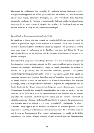 11
Finalement, la combinaison d’un ensemble de conditions latentes (décisions erronées,
stratégie de développement mal définie, politique sécurité non adaptée, etc.) et de défaillances
actives (actes risqués, défaillances techniques, etc.) crée l’opportunité d’une trajectoire
accidentelle conduisant à « l’accident organisationnel ». Selon ce modèle, la prévention des
risques et des accidents consiste à introduire et à renforcer les barrières de défense aux
niveaux Blunt-end et Sharp-end des systèmes sociotechniques.
Le modèle de la double migration (Amalberti, 2001b)
Le modèle de la double migration proposé par Amalberti (2001b) est construit à partir du
modèle de gestion des risques et des accidents de Rasmussen (1997). Cette évolution du
modèle de Rasmussen (1997) introduit le concept de migration vers les limites de sécurité
selon deux axes : la performance et les bénéfices individuels (cf. Figure 2). Il met
explicitement l’accent sur les arbitrages entre les questions de performance d’une part et de
sécurité d’autre part.
Selon ce modèle, un système sociotechnique donné est conçu pour évoluer dans un espace de
fonctionnement prescrit considéré comme sûr. Cet espace est délimité par un ensemble de
frontières (économiques, administratives, charge de travail, prescriptions en matière de
sécurité, etc…) qui doivent, dans des conditions nominales, permettre à un système
sociotechnique donné de rester dans cette « enveloppe » de sécurité. Au sein de cet espace, les
marges de manœuvre sont possibles. Cependant, pour qu’un système puisse rester au sein de
cet espace considéré comme sûr, des barrières de défense robustes doivent être présentes
(Hollnagel, 1999). Elles ont pour fonction de limiter la migration des comportements vers les
limites de sécurité. En effet, un système sociotechnique est soumis à de nombreuses pressions
(économiques, de production, temporelles, opérationnelles, etc.). Sans ces barrières - ou bien
dans des cas de défaillances et/ou de contournements de ces dernières -rien ne pourrait
empêcher cette migration. Amalberti (2001b) précise que ces barrières constituent un
véritable système de « freinage » indispensable pour limiter la migration des comportements
aux limites de sécurité au profit de la performance et des bénéfices individuels. Par ailleurs,
Amalberti (2000) rappelle que ce processus de migration est inévitable puisque 20% des
dispositifs de sécurité (i.e. les barrières de défense) sont contournés dès la deuxième année qui
suit la mise en fonctionnement d’un système sociotechnique. Le modèle de la double
migration se veut réaliste, puisqu’il distingue très précisément l’espace de fonctionnement
 