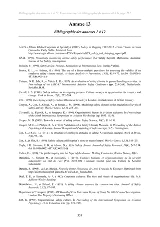 Bibliographie des annexes 1 à 12, Vous trouverez la bibliographie du manuscrit à la page 257
338
Annexe 13
Bibliographie des annexes 1 à 12
AGCS, (Allianz Global Corporate et Specialty). (2012). Safety in Shipping 1912-2012 - From Titanic to Costa
Concordia. Carly Fields. Retrieved from
http://www.agcs.allianz.com/assets/PDFs/Reports/AGCS_safety_and_shipping_report.pdf
BASI. (1996). Proactively monitoring airline safety performance (Air Safety Report). Melbourne, Australia:
Bureau of Air Safety Investigation.
Boisson, P. (1999). Safety at Sea: Policies, Regulations et International Law. Bureau Veritas.
Brown, R. L., et Holmes, H. (1986). The use of a factor-analytic procedure for assessing the validity of an
employee safety climate model. Accident Analysis et Prevention, 18(6), 455–470. doi:10.1016/0001-
4575(86)90019-9
Cabrera, D. D., Isla, R., et Vilela, L. D. (1997). An evaluation of safety climate in ground handling activities. In
Proceedings of the IASC-97 International Aviation Safety Conference (pp. 255–268). Netherlands:
Soekkha, H.M.
Carroll, J. S. (1998). Safety culture as an ongoing process: Culture surveys as opportunities for enquiry and
change. Work et Stress, 12(3), 272–284.
CBI. (1990). Developing a Safety Culture (Business for safety). London: Confederation of British Industry.
Cheyne, A., Cox, S., Oliver, A., et Tomas, J. M. (1998). Modelling safety climate in the prediction of levels of
safety activity. Work et Stress, 12(3), 255–271.
Ciavarelli, A., Figlock, R., et Sengupta, K. (1996). Organizational factors in aviation accidents. In Proceedings
of the Ninth International Symposium on Aviation Psychology (pp. 1033–1035).
Cooper, M. D. (2000). Towards a model of safety culture. Safety Science, 36(2), 111–136.
Cooper, M. D., et Philips, R. A. (1994). Validation of a Safety Climate Measure. In Proceeding of the British
Psychological Society, Annual Occupational Psychology Conference (pp. 3–5). Birmingham.
Cox, S., et Cox, T. (1991). The structure of employee attitudes to safety: A European example. Work et Stress,
5(2), 93–106.
Cox, S., et Flin, R. (1998). Safety culture: philosopher’s stone or man of straw? Work et Stress, 12(3), 189–201.
Coyle, I. R., Sleeman, S. D., et Adams, N. (1995). Safety climate. Journal of Safety Research, 26(4), 247–254.
doi:10.1016/0022-4375(95)00020-Q
Cullen, D. (1993). The public inquiry into the Piper Alpha disaster. Drilling Contractor;(United States), 49(4).
Daniellou, F., Simard, M., et Boissieres, I. (2010). Facteurs humains et organisationnels de la sécurité
industrielle: un état de l’art (Vol. 2010–02). Toulouse: Institut pour une Culture de Sécurité
Industrielle.
Dareste, R. (1905). La Lex Rhodia. Nouvelle Revue Historique de Droit Français Et Étranger. Retrieved from
http://droitromain.upmf-grenoble.fr/Varia/Lex_Rhodia.htm
Deal, T. E., et Kennedy, A. A. (1982). Corporate cultures: The rites and rituals of organizational life. MA:
Addison-Wesley Reading.
Dedobbeleer, N., et Béland, F. (1991). A safety climate measure for construction sites. Journal of Safety
Research, 22(2), 97–103.
Department of Transport. (1987). MV Herald of Free Enterprise Report of Court No. 8074 Formal Investigation.
London: Her Majesty’s Stationery Office.
Eiff, G. (1999). Organizational safety culture. In Porceeding of the International Symposium on Aviation
Psychology, 10 th, Columbus, OH (pp. 778–783).
 