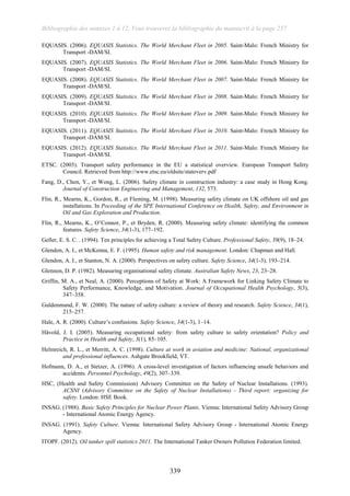 Bibliographie des annexes 1 à 12, Vous trouverez la bibliographie du manuscrit à la page 257
339
EQUASIS. (2006). EQUASIS Statistics. The World Merchant Fleet in 2005. Saint-Malo: French Ministry for
Transport -DAM/SI.
EQUASIS. (2007). EQUASIS Statistics. The World Merchant Fleet in 2006. Saint-Malo: French Ministry for
Transport -DAM/SI.
EQUASIS. (2008). EQUASIS Statistics. The World Merchant Fleet in 2007. Saint-Malo: French Ministry for
Transport -DAM/SI.
EQUASIS. (2009). EQUASIS Statistics. The World Merchant Fleet in 2008. Saint-Malo: French Ministry for
Transport -DAM/SI.
EQUASIS. (2010). EQUASIS Statistics. The World Merchant Fleet in 2009. Saint-Malo: French Ministry for
Transport -DAM/SI.
EQUASIS. (2011). EQUASIS Statistics. The World Merchant Fleet in 2010. Saint-Malo: French Ministry for
Transport -DAM/SI.
EQUASIS. (2012). EQUASIS Statistics. The World Merchant Fleet in 2011. Saint-Malo: French Ministry for
Transport -DAM/SI.
ETSC. (2003). Transport safety performance in the EU a statistical overview. European Transport Safety
Council. Retrieved from http://www.etsc.eu/oldsite/statoverv.pdf
Fang, D., Chen, Y., et Wong, L. (2006). Safety climate in construction industry: a case study in Hong Kong.
Journal of Construction Engineering and Management, 132, 573.
Flin, R., Mearns, K., Gordon, R., et Fleming, M. (1998). Measuring safety climate on UK offshore oil and gas
installations. In Poceeding of the SPE International Conference on Health, Safety, and Environment in
Oil and Gas Exploration and Production.
Flin, R., Mearns, K., O’Connor, P., et Bryden, R. (2000). Measuring safety climate: identifying the common
features. Safety Science, 34(1-3), 177–192.
Geller, E. S. C. . (1994). Ten principles for achieving a Total Safety Culture. Professional Safety, 39(9), 18–24.
Glendon, A. I., et McKenna, E. F. (1995). Human safety and risk management. London: Chapman and Hall.
Glendon, A. I., et Stanton, N. A. (2000). Perspectives on safety culture. Safety Science, 34(1-3), 193–214.
Glennon, D. P. (1982). Measuring organisational safety climate. Australian Safety News, 23, 23–28.
Griffin, M. A., et Neal, A. (2000). Perceptions of Safety at Work: A Framework for Linking Safety Climate to
Safety Performance, Knowledge, and Motivation. Journal of Occupational Health Psychology, 5(3),
347–358.
Guldenmund, F. W. (2000). The nature of safety culture: a review of theory and research. Safety Science, 34(1),
215–257.
Hale, A. R. (2000). Culture’s confusions. Safety Science, 34(1-3), 1–14.
Håvold, J. I. (2005). Measuring occupational safety: from safety culture to safety orientation? Policy and
Practice in Health and Safety, 3(1), 85–105.
Helmreich, R. L., et Merritt, A. C. (1998). Culture at work in aviation and medicine: National, organizational
and professional influences. Ashgate Brookfield, VT.
Hofmann, D. A., et Stetzer, A. (1996). A cross-level investigation of factors influencing unsafe behaviors and
accidents. Personnel Psychology, 49(2), 307–339.
HSC, (Health and Safety Commission) Advisory Committee on the Safety of Nuclear Installations. (1993).
ACSNI (Advisory Committee on the Safety of Nuclear Installations) - Third report: organizing for
safety. London: HSE Book.
INSAG. (1988). Basic Safety Principles for Nuclear Power Plants. Vienna: International Safety Advisory Group
- International Atomic Energy Agency.
INSAG. (1991). Safety Culture. Vienna: International Safety Advisory Group - International Atomic Energy
Agency.
ITOPF. (2012). Oil tanker spill statistics 2011. The International Tanker Owners Pollution Federation limited.
 