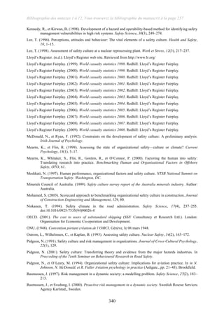 Bibliographie des annexes 1 à 12, Vous trouverez la bibliographie du manuscrit à la page 257
340
Kennedy, R., et Kirwan, B. (1998). Development of a hazard and operability-based method for identifying safety
management vulnerabilities in high risk systems. Safety Science, 30(3), 249–274.
Lee, T. (1996). Perceptions, attitudes and behaviour: The vital elements of a safety culture. Health and Safety,
10, 1–15.
Lee, T. (1998). Assessment of safety culture at a nuclear reprocessing plant. Work et Stress, 12(3), 217–237.
Lloyd’s Register. (n.d.). Lloyd’s Register web site. Retrieved from http://www.lr.org/
Lloyd’s Register Fairplay. (1999). World casualty statistics 1998. Redhill: Lloyd’s Register Fairplay.
Lloyd’s Register Fairplay. (2000). World casualty statistics 1999. Redhill: Lloyd’s Register Fairplay.
Lloyd’s Register Fairplay. (2001). World casualty statistics 2000. Redhill: Lloyd’s Register Fairplay.
Lloyd’s Register Fairplay. (2002). World casualty statistics 2001. Redhill: Lloyd’s Register Fairplay.
Lloyd’s Register Fairplay. (2003). World casualty statistics 2002. Redhill: Lloyd’s Register Fairplay.
Lloyd’s Register Fairplay. (2004). World casualty statistics 2003. Redhill: Lloyd’s Register Fairplay.
Lloyd’s Register Fairplay. (2005). World casualty statistics 2004. Redhill: Lloyd’s Register Fairplay.
Lloyd’s Register Fairplay. (2006). World casualty statistics 2005. Redhill: Lloyd’s Register Fairplay.
Lloyd’s Register Fairplay. (2007). World casualty statistics 2006. Redhill: Lloyd’s Register Fairplay.
Lloyd’s Register Fairplay. (2008). World casualty statistics 2007. Redhill: Lloyd’s Register Fairplay.
Lloyd’s Register Fairplay. (2009). World casualty statistics 2008. Redhill: Lloyd’s Register Fairplay.
McDonald, N., et Ryan, F. (1992). Constraints on the development of safety culture: A preliminary analysis.
Irish Journal of Psychology.
Mearns, K., et Flin, R. (1999). Assessing the state of organizational safety—culture or climate? Current
Psychology, 18(1), 5–17.
Mearns, K., Whitaker, S., Flin, R., Gordon, R., et O’Connor, P. (2000). Factoring the human into safety:
Translating research into practice. Benchmarking Human and Organisational Factors in Offshore
Safety, OTO, 61.
Meshkati, N. (1997). Human performance, organizational factors and safety culture. NTSB National Summit on
Transportation Safety. Washington, DC.
Minerals Council of Australia. (1999). Safety culture survey report of the Australia minerals industry. Author:
Australia.
Mohamed, S. (2003). Scorecard approach to benchmarking organizational safety culture in construction. Journal
of Construction Engineering and Management, 129, 80.
Niskanen, T. (1994). Safety climate in the road administration. Safety Science, 17(4), 237–255.
doi:10.1016/0925-7535(94)90026-4
OECD. (2001). The cost to users of substandard shipping (SSY Consultancy et Research Ltd.). London:
Organisation for Economic Co-operation and Development.
ONU. (1948). Convention portant création de l’OMCI. Génève, le 06 mars 1948.
Ostrom, L., Wilhelmsen, C., et Kaplan, B. (1993). Assessing safety culture. Nuclear Safety, 34(2), 163–172.
Pidgeon, N. (1991). Safety culture and risk management in organizations. Journal of Cross-Cultural Psychology,
22(1), 129.
Pidgeon, N. (2001). Safety culture: Transferring theory and evidence from the major hazards industries. In
Procceding of the Tenth Seminar on Behavioural Research in Road Safety.
Pidgeon, N., et O’Leary, M. (1994). Organizational safety culture: Implications for aviation practice. In in N.
Johnson, N. McDonald, et R. Fuller Aviation psychology in practice (Ashgate., pp. 21–43). Brookfield.
Rasmussen, J. (1997). Risk management in a dynamic society: a modelling problem. Safety Science, 27(2), 183–
213.
Rasmussen, J., et Svedung, I. (2000). Proactive risk management in a dynamic society. Swedish Rescue Services
Agency Karlstad,, Sweden.
 
