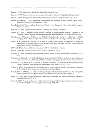 Bibliographie des annexes 1 à 12, Vous trouverez la bibliographie du manuscrit à la page 257
341
Reason, J. (1990). Human error. Cambridge: Cambridge University Press.
Reason, J. (1997). Managing the risks of organizational accidents. Aldershot: Ashgate Publishing Limited.
Reason, J. (2000). Safety paradoxes and safety culture. Injury Control and Safety Promotion, 7(1), 3–14.
Richter, A., et Koch, C. (2004). Integration, differentiation and ambiguity in safety cultures. Safety Science,
42(8), 703–722. doi:10.1016/j.ssci.2003.12.003
Roux-Dufort, C. (1999). Le naufrage du car-ferry “Herald of Free Entreprise” : Une crise à double visage. In
Annales des Mines.
Schein, E. H. (2010). Organizational culture and leadership (4th edition.). Jossey-Bass.
Simard, M. (2010). L’approche culture sécurité : concepts et problématiques actuelles. Presented at the
Formation Facteurs Humains et Organisationnels de la Sécurité de l’ICSI - les 7et 8 avril 2010, Lyon.
Straughen, M., Williams, S., Wilkinson, M., Robb, R., Richardson, R., Smith, J., … Fleming, M. (2000).
Changing Minds - A practical guide for behavioural change in the oil and gas industry. Step Change.
Turner, B. A., Pidgeon, N., Blockley, D., et Toft, B. (1989). Safety culture: its importance in future risk
management. In Position paper for the second World Bank workshop on safety control and risk
management, Karlstad, Sweden (pp. 6–9).
UNCTAD. (2012). Review of Maritime Transport, 2011. New-York: United Nations.
Uttal, B. (1983). The corporate culture vultures. Fortune, 17(october), 66–72.
Westrum, R. (2004). A typology of organisational cultures. Quality et Safety in Health Care, 13(Suppl 2), ii22–
ii27.
Wiegmann, D., Zhang, H., von Thaden, T., Sharma, G., et Mitchell, A. (2002). A synthesis of safety culture and
safety climate research. University of Illinois at Urbana-Champaign, Aviation Human Factors Division.
Williamson, A. M., Feyer, A.-M., Cairns, D., et Biancotti, D. (1997). The development of a measure of safety
climate: The role of safety perceptions and attitudes. Safety Science, 25(1-3), 15–27.
Wilpert, B. (2000). Organizational factors in nuclear safety. In Proceeding of the Fifth International Association
for Probabilistic Safety Assessment and Management. Osaka, Japan.
Yule, S., Flin, R., et Murdy, A. J. (2001). Modeling managerial influence on safety climate. In Proceeding of the
Society for Industrial and Organizational Psychology (SIOP) Conference. San Diego, CA.
Zohar, D. (1980). Safety climate in industrial organizations: theoretical and applied implications. Journal of
Applied Psychology, 65(1), 96.
Zohar, D. (2000). A group-level model of safety climate: Testing the effect of group climate on microaccidents
in manufacturing jobs. Journal of Applied Psychology, 85(4), 587.
 