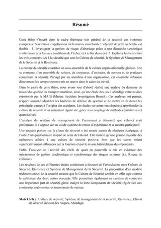 Résumé
Cette thèse s’inscrit dans le cadre théorique très général de la sécurité des systèmes
complexes. Son terrain d’application est la marine marchande.L’objectif de cette recherche est
double : 1. Investiguer la gestion du risque d’abordage grâce à une démarche systémique
s’intéressant à la fois aux conditions de l’échec et à celles dusuccès. 2. Explorer les liens entre
les trois concepts liés à la sécurité que sont la Culture de sécurité, le Système de Management
de la Sécurité et la Résilience.
La culture de sécurité constitue un sous-ensemble de la culture organisationnelle globale. Elle
se compose d’un ensemble de valeurs, de croyances, d’attitudes, de normes et de pratiques
concernant la sécurité. Partagé par les membres d’une organisation, cet ensemble influence
directement les comportements mis en œuvre dans le cadre du travail.
Dans le cadre de cette thèse, nous avons tout d’abord réalisé une analyse du domaine de
travail du système du transport maritime, ainsi, qu’une étude des cas d’abordage entre navires
répertoriés par le MAIB (Marine Accident Investigation Branch). Ces analyses ont permis,
respectivement,d’identifier les barrières de défense du système et de mettre en évidence les
principales causes à l’origine des accidents. Les études suivantes ont cherché à appréhender la
culture de sécurité d’un armement réputé sûr, grâce à un couplage de méthodes qualitatives et
quantitatives.
L’analyse du système de management de l’armement a démontré que celui-ci était
performant. Il s’appuie sur un solide système de retour d’expérience et se montre participatif.
Une enquête portant sur le climat de sécurité a été menée auprès de plusieurs équipages, à
l’aide d’un questionnaire inspiré de celui de Håvold. Elle montre qu’une grande majorité des
opérateurs adhère à une culture de sécurité positive, bien que les scores soient
significativement influencés par la fonction et par le niveau hiérarchique des répondants.
Enfin, l’analyse de l’activité des chefs de quart en passerelle a mis en évidence des
mécanismes de gestion diachronique et synchronique des risques externes (i.e. Risque de
collision).
Les résultats de ces différentes études conduisent à discuter de l’articulation entre Culture de
Sécurité, Résilience et Système de Management de la Sécurité. La proposition d’un modèle
tridimensionnel de la sécurité montre que la Culture de Sécurité semble en effet agir comme
le médiateur des deux autres concepts. Elle permettrait également au système de conserver
une importante part de sécurité gérée, malgré la forte composante de sécurité réglée liée aux
contraintes réglementaires importantes du secteur.
Mots Clefs : Culture de sécurité, Système de management de la sécurité, Résilience, Climat
de sécurité,Gestion des risques, Abordage.
 