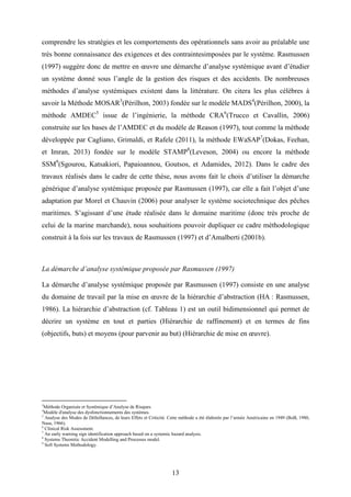 13
comprendre les stratégies et les comportements des opérationnels sans avoir au préalable une
très bonne connaissance des exigences et des contraintesimposées par le système. Rasmussen
(1997) suggère donc de mettre en œuvre une démarche d’analyse systémique avant d’étudier
un système donné sous l’angle de la gestion des risques et des accidents. De nombreuses
méthodes d’analyse systémiques existent dans la littérature. On citera les plus célèbres à
savoir la Méthode MOSAR3
(Périlhon, 2003) fondée sur le modèle MADS4
(Périlhon, 2000), la
méthode AMDEC5
issue de l’ingénierie, la méthode CRA6
(Trucco et Cavallin, 2006)
construite sur les bases de l’AMDEC et du modèle de Reason (1997), tout comme la méthode
développée par Cagliano, Grimaldi, et Rafele (2011), la méthode EWaSAP7
(Dokas, Feehan,
et Imran, 2013) fondée sur le modèle STAMP8
(Leveson, 2004) ou encore la méthode
SSM9
(Sgourou, Katsakiori, Papaioannou, Goutsos, et Adamides, 2012). Dans le cadre des
travaux réalisés dans le cadre de cette thèse, nous avons fait le choix d’utiliser la démarche
générique d’analyse systémique proposée par Rasmussen (1997), car elle a fait l’objet d’une
adaptation par Morel et Chauvin (2006) pour analyser le système sociotechnique des pêches
maritimes. S’agissant d’une étude réalisée dans le domaine maritime (donc très proche de
celui de la marine marchande), nous souhaitions pouvoir dupliquer ce cadre méthodologique
construit à la fois sur les travaux de Rasmussen (1997) et d’Amalberti (2001b).
La démarche d’analyse systémique proposée par Rasmussen (1997)
La démarche d’analyse systémique proposée par Rasmussen (1997) consiste en une analyse
du domaine de travail par la mise en œuvre de la hiérarchie d’abstraction (HA : Rasmussen,
1986). La hiérarchie d’abstraction (cf. Tableau 1) est un outil bidimensionnel qui permet de
décrire un système en tout et parties (Hiérarchie de raffinement) et en termes de fins
(objectifs, buts) et moyens (pour parvenir au but) (Hiérarchie de mise en œuvre).
3
Méthode Organisée et Systémique d’Analyse de Risques.
4
Modèle d'analyse des dysfonctionnements des systèmes.
5
Analyse des Modes de Défaillances, de leurs Effets et Criticité. Cette méthode a été élaborée par l’armée Américaine en 1949 (BoB, 1980,
Nasa, 1966).
6
Clinical Risk Assessment.
7
An early warning sign identification approach based on a systemic hazard analysis.
8
Systems Theoretic Accident Modelling and Processes model.
9
Soft Systems Methodology.
 